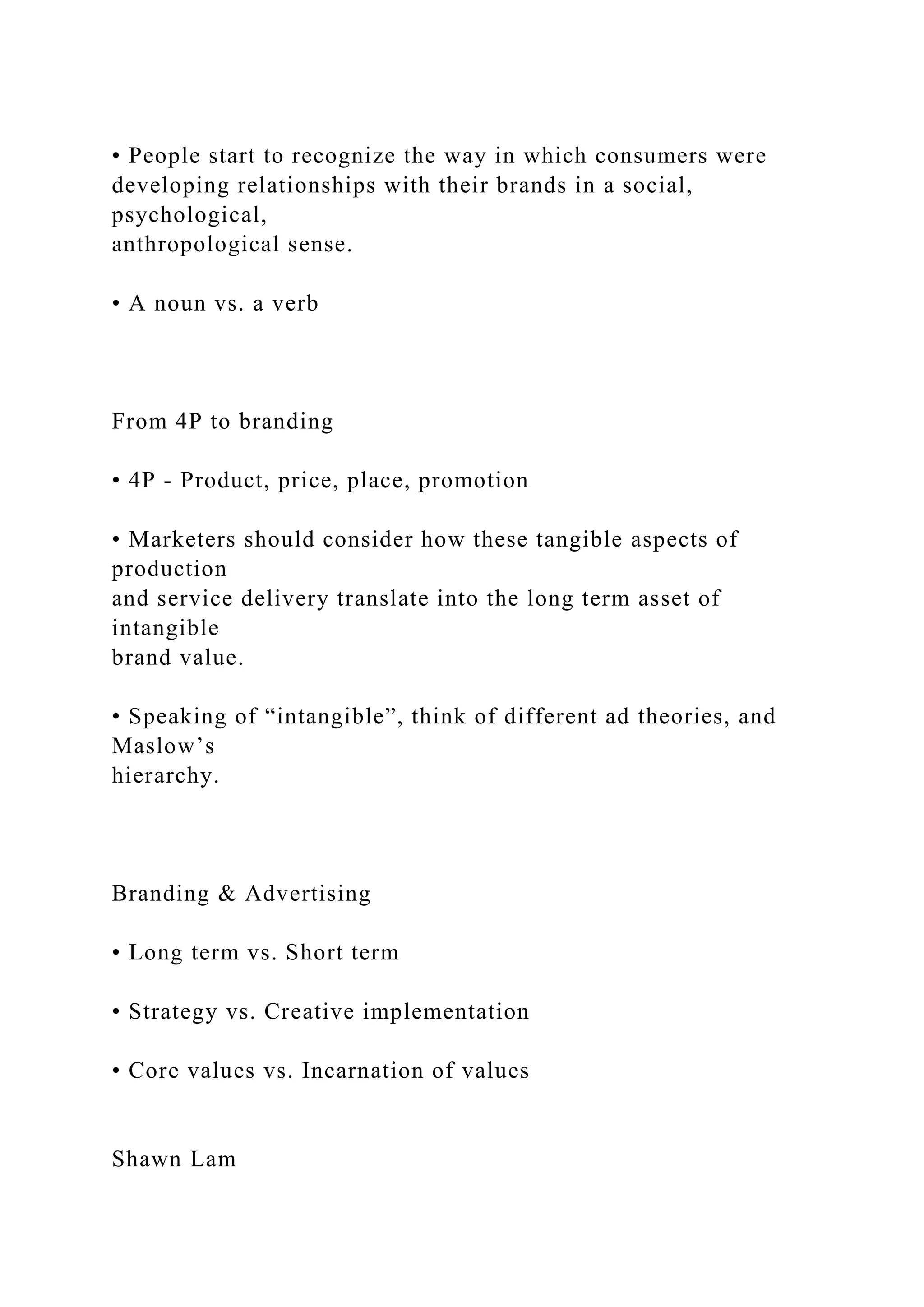 • People start to recognize the way in which consumers were
developing relationships with their brands in a social,
psychological,
anthropological sense.
• A noun vs. a verb
From 4P to branding
• 4P - Product, price, place, promotion
• Marketers should consider how these tangible aspects of
production
and service delivery translate into the long term asset of
intangible
brand value.
• Speaking of “intangible”, think of different ad theories, and
Maslow’s
hierarchy.
Branding & Advertising
• Long term vs. Short term
• Strategy vs. Creative implementation
• Core values vs. Incarnation of values
Shawn Lam
 