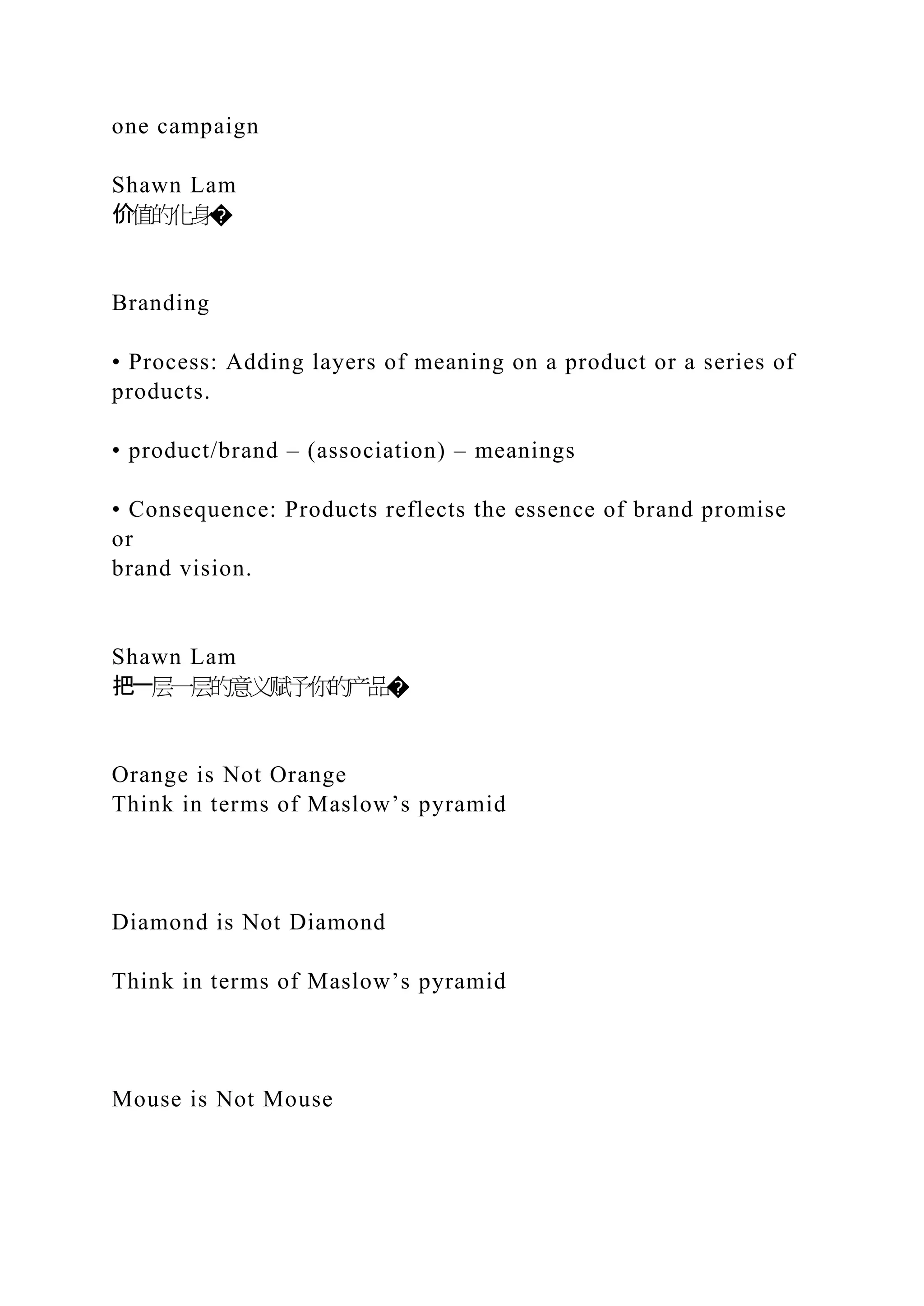 one campaign
Shawn Lam
价值的化身�
Branding
• Process: Adding layers of meaning on a product or a series of
products.
• product/brand – (association) – meanings
• Consequence: Products reflects the essence of brand promise
or
brand vision.
Shawn Lam
把一层一层的意义赋予你的产品�
Orange is Not Orange
Think in terms of Maslow’s pyramid
Diamond is Not Diamond
Think in terms of Maslow’s pyramid
Mouse is Not Mouse
 