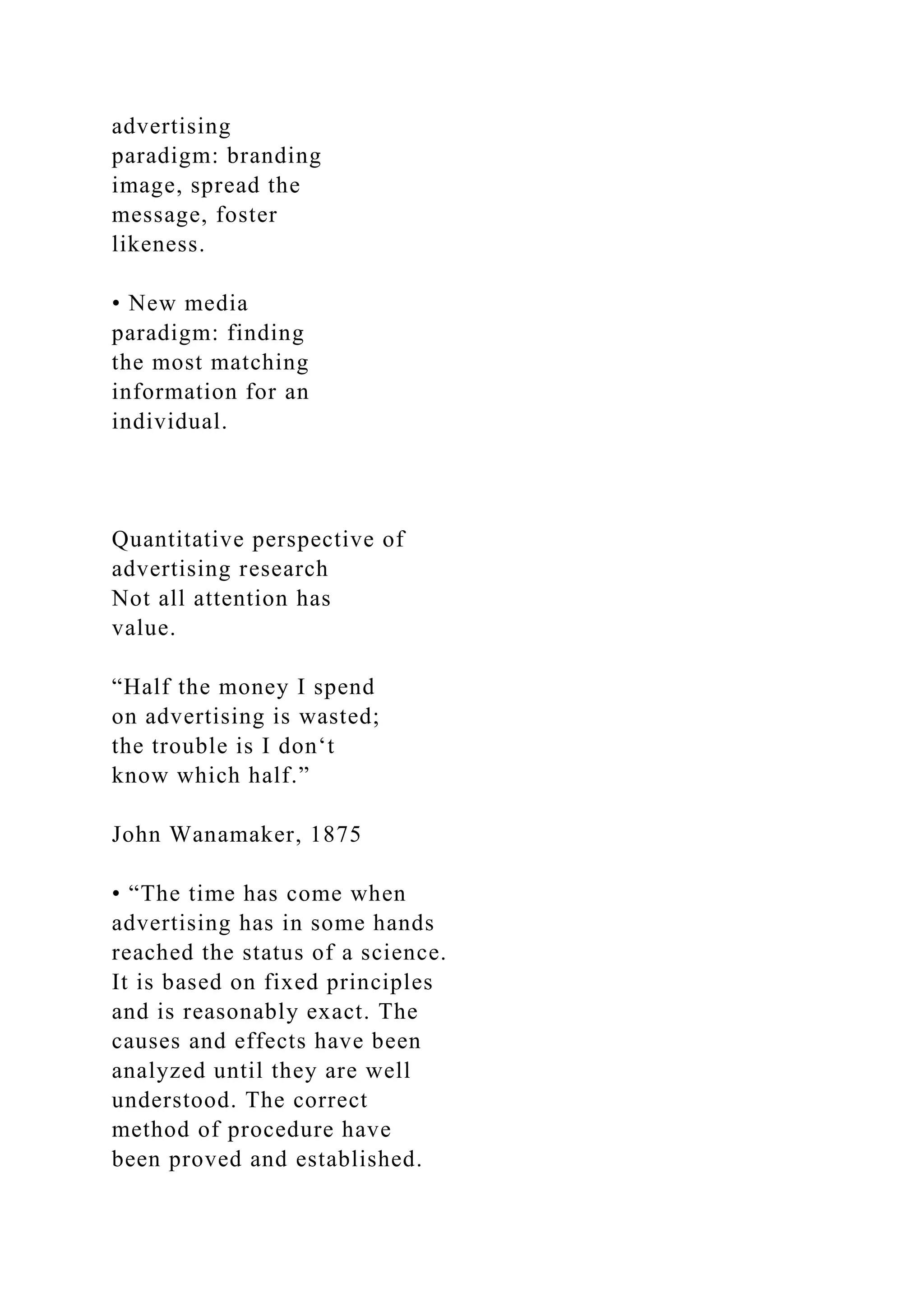 advertising
paradigm: branding
image, spread the
message, foster
likeness.
• New media
paradigm: finding
the most matching
information for an
individual.
Quantitative perspective of
advertising research
Not all attention has
value.
“Half the money I spend
on advertising is wasted;
the trouble is I don‘t
know which half.”
John Wanamaker, 1875
• “The time has come when
advertising has in some hands
reached the status of a science.
It is based on fixed principles
and is reasonably exact. The
causes and effects have been
analyzed until they are well
understood. The correct
method of procedure have
been proved and established.
 
