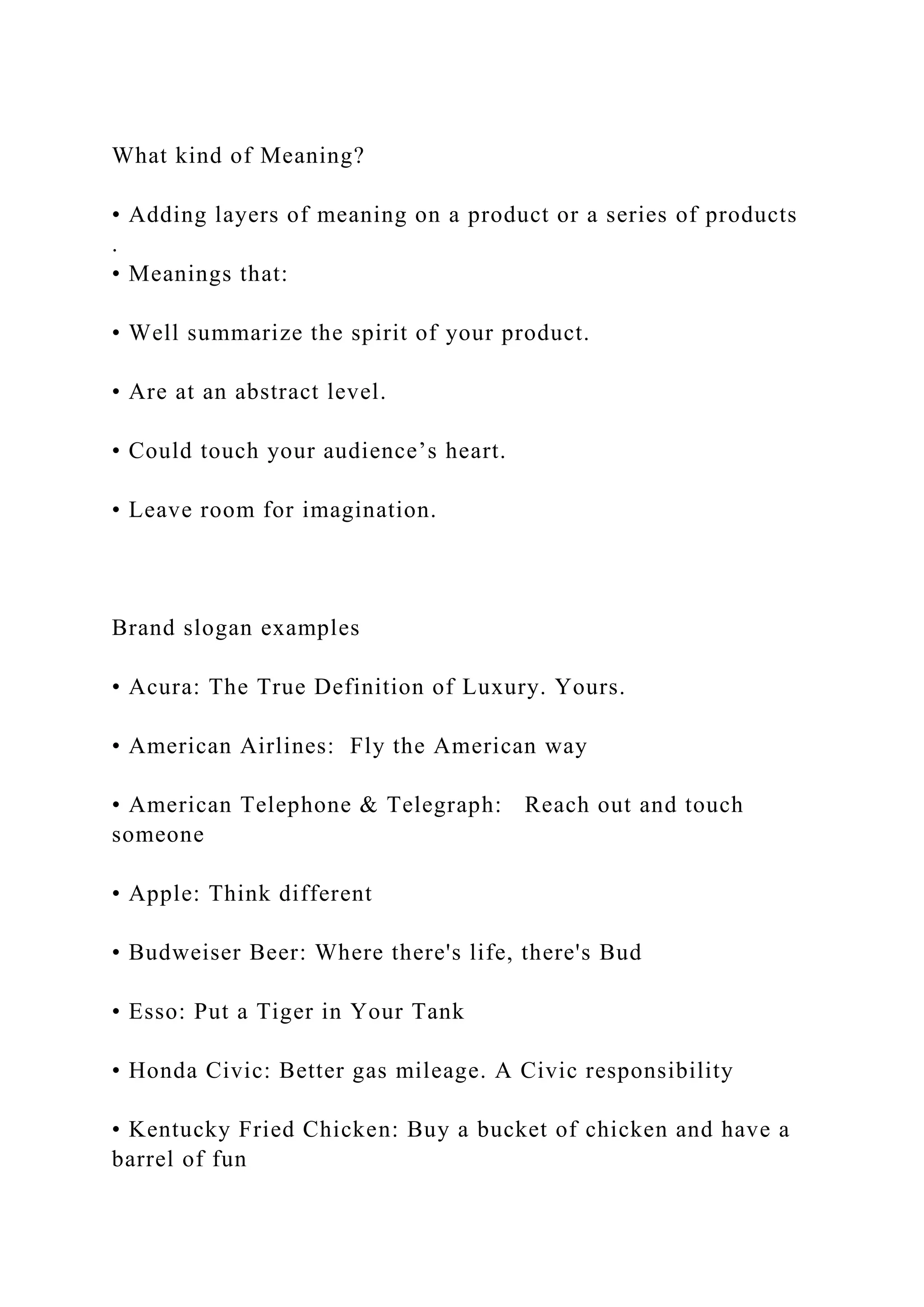 What kind of Meaning?
• Adding layers of meaning on a product or a series of products
.
• Meanings that:
• Well summarize the spirit of your product.
• Are at an abstract level.
• Could touch your audience’s heart.
• Leave room for imagination.
Brand slogan examples
• Acura: The True Definition of Luxury. Yours.
• American Airlines: Fly the American way
• American Telephone & Telegraph: Reach out and touch
someone
• Apple: Think different
• Budweiser Beer: Where there's life, there's Bud
• Esso: Put a Tiger in Your Tank
• Honda Civic: Better gas mileage. A Civic responsibility
• Kentucky Fried Chicken: Buy a bucket of chicken and have a
barrel of fun
 