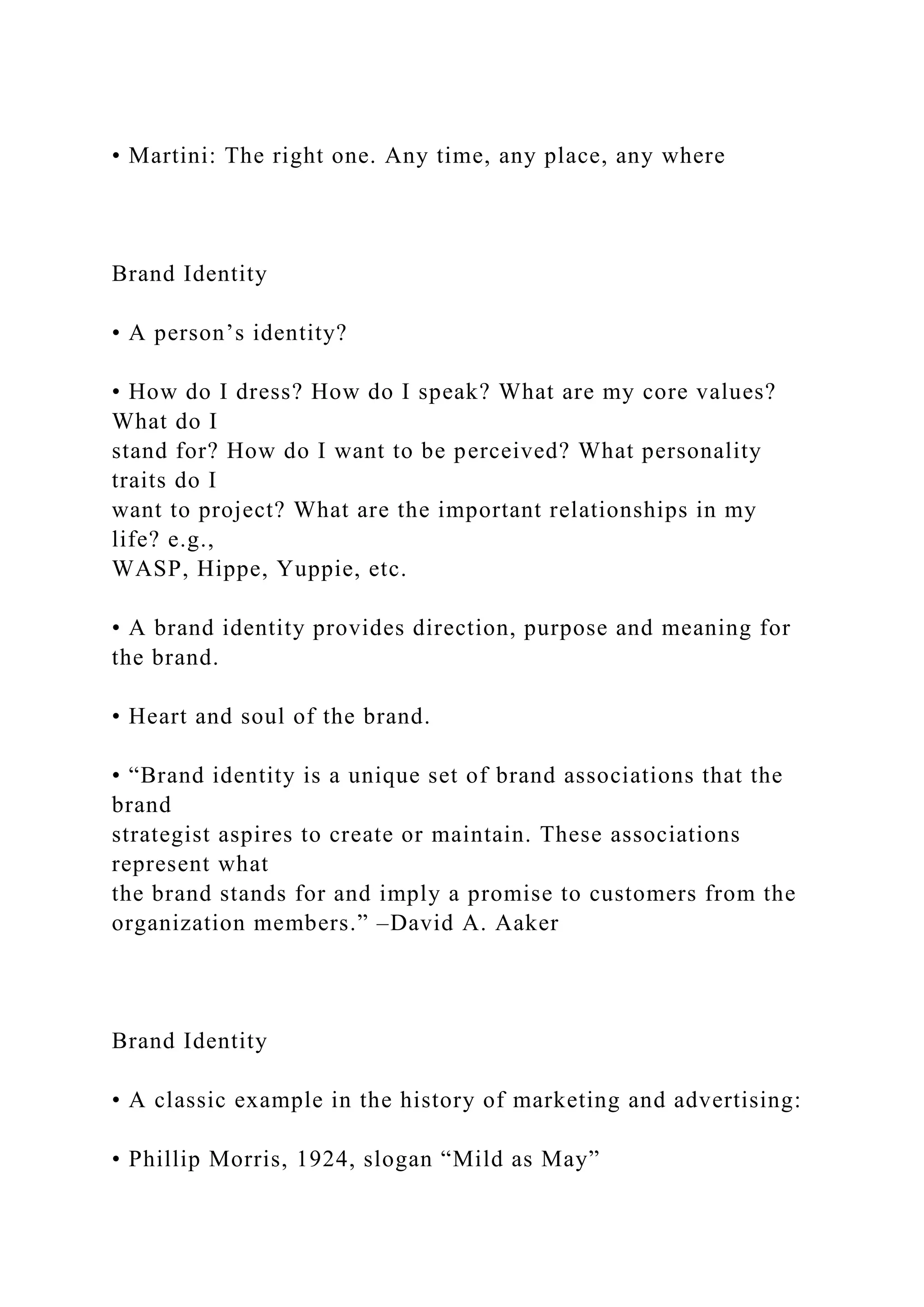 • Martini: The right one. Any time, any place, any where
Brand Identity
• A person’s identity?
• How do I dress? How do I speak? What are my core values?
What do I
stand for? How do I want to be perceived? What personality
traits do I
want to project? What are the important relationships in my
life? e.g.,
WASP, Hippe, Yuppie, etc.
• A brand identity provides direction, purpose and meaning for
the brand.
• Heart and soul of the brand.
• “Brand identity is a unique set of brand associations that the
brand
strategist aspires to create or maintain. These associations
represent what
the brand stands for and imply a promise to customers from the
organization members.” –David A. Aaker
Brand Identity
• A classic example in the history of marketing and advertising:
• Phillip Morris, 1924, slogan “Mild as May”
 