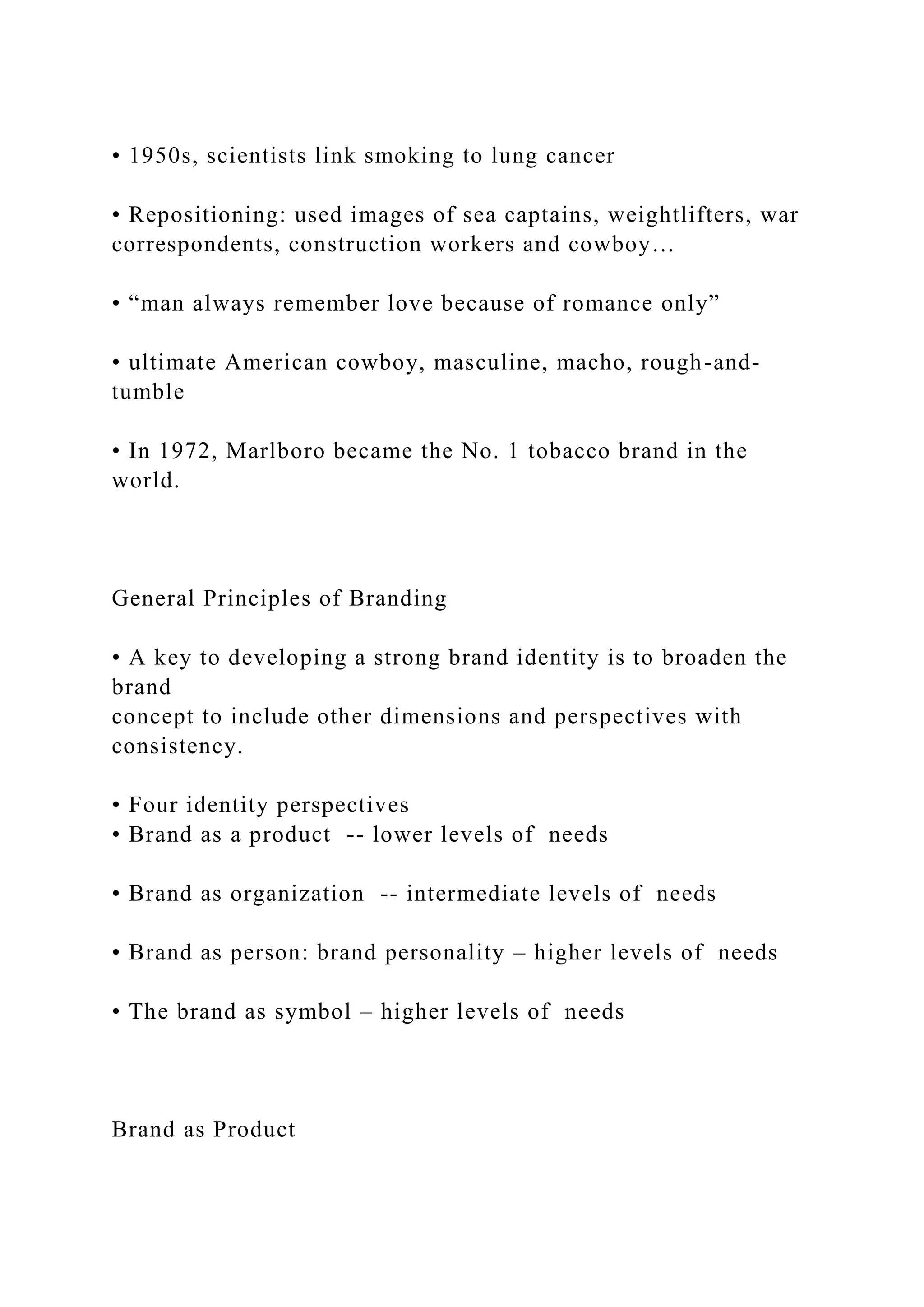 • 1950s, scientists link smoking to lung cancer
• Repositioning: used images of sea captains, weightlifters, war
correspondents, construction workers and cowboy…
• “man always remember love because of romance only”
• ultimate American cowboy, masculine, macho, rough-and-
tumble
• In 1972, Marlboro became the No. 1 tobacco brand in the
world.
General Principles of Branding
• A key to developing a strong brand identity is to broaden the
brand
concept to include other dimensions and perspectives with
consistency.
• Four identity perspectives
• Brand as a product -- lower levels of needs
• Brand as organization -- intermediate levels of needs
• Brand as person: brand personality – higher levels of needs
• The brand as symbol – higher levels of needs
Brand as Product
 