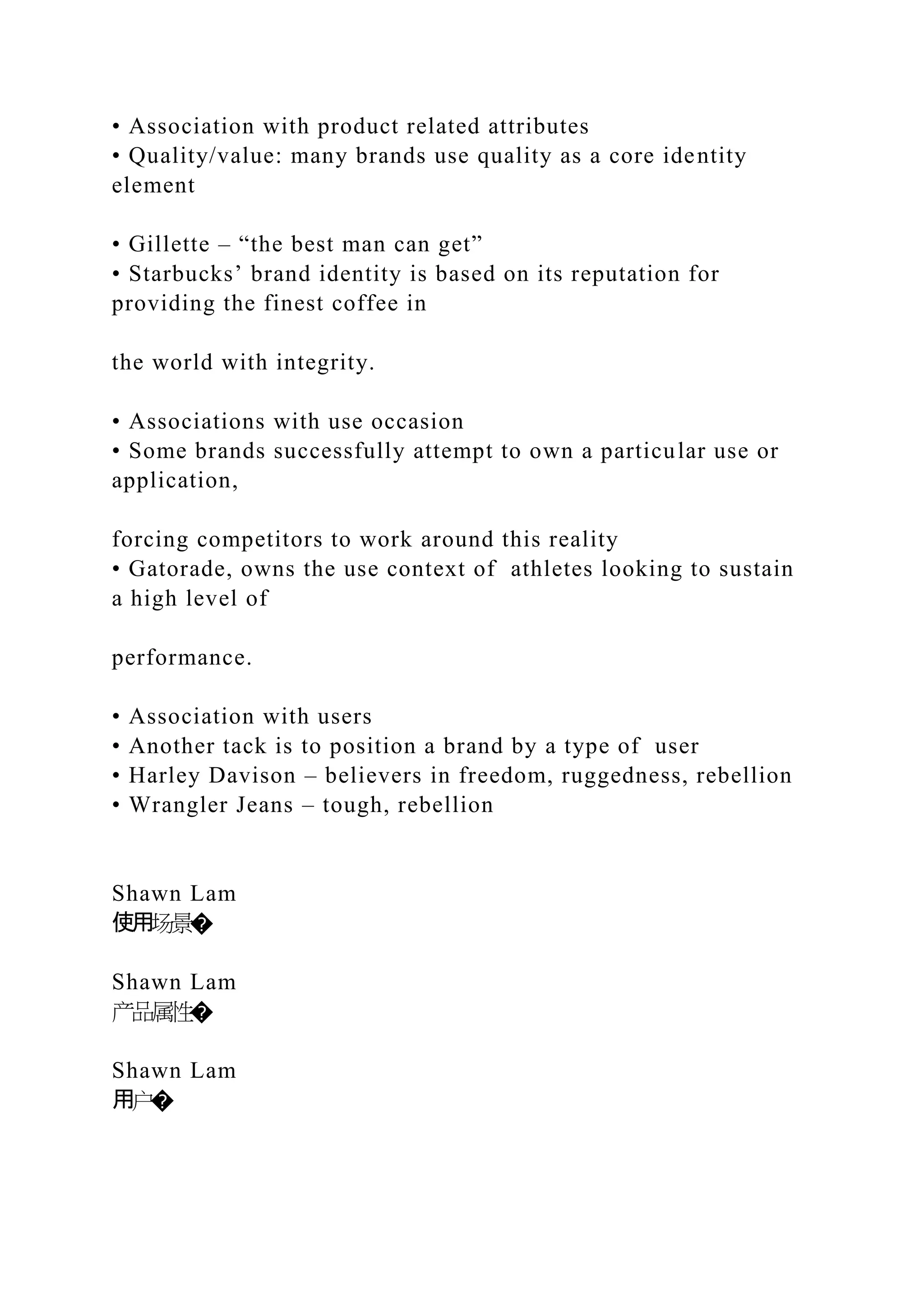 • Association with product related attributes
• Quality/value: many brands use quality as a core identity
element
• Gillette – “the best man can get”
• Starbucks’ brand identity is based on its reputation for
providing the finest coffee in
the world with integrity.
• Associations with use occasion
• Some brands successfully attempt to own a particular use or
application,
forcing competitors to work around this reality
• Gatorade, owns the use context of athletes looking to sustain
a high level of
performance.
• Association with users
• Another tack is to position a brand by a type of user
• Harley Davison – believers in freedom, ruggedness, rebellion
• Wrangler Jeans – tough, rebellion
Shawn Lam
使用场景�
Shawn Lam
产品属性�
Shawn Lam
用户�
 