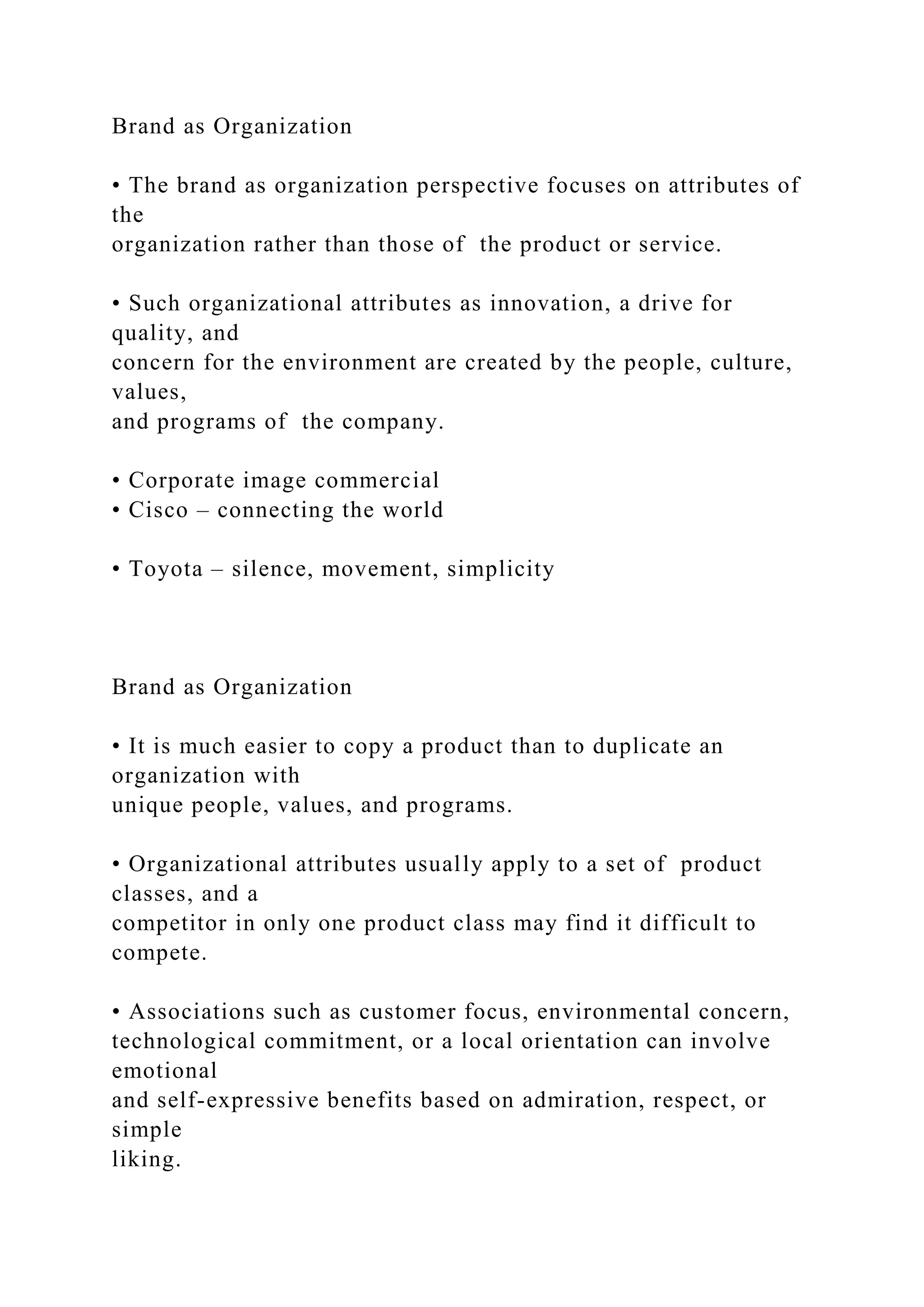 Brand as Organization
• The brand as organization perspective focuses on attributes of
the
organization rather than those of the product or service.
• Such organizational attributes as innovation, a drive for
quality, and
concern for the environment are created by the people, culture,
values,
and programs of the company.
• Corporate image commercial
• Cisco – connecting the world
• Toyota – silence, movement, simplicity
Brand as Organization
• It is much easier to copy a product than to duplicate an
organization with
unique people, values, and programs.
• Organizational attributes usually apply to a set of product
classes, and a
competitor in only one product class may find it difficult to
compete.
• Associations such as customer focus, environmental concern,
technological commitment, or a local orientation can involve
emotional
and self-expressive benefits based on admiration, respect, or
simple
liking.
 