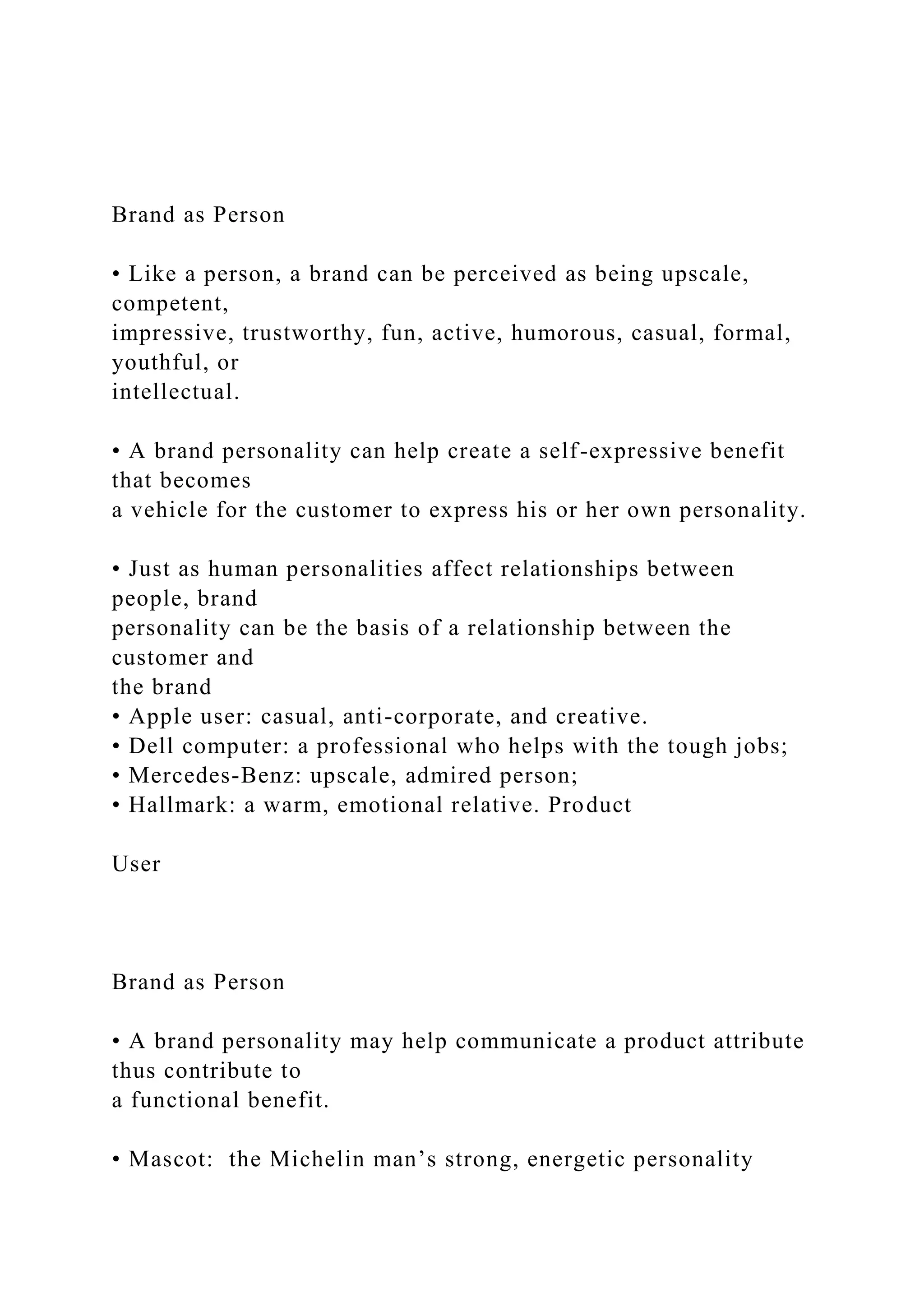Brand as Person
• Like a person, a brand can be perceived as being upscale,
competent,
impressive, trustworthy, fun, active, humorous, casual, formal,
youthful, or
intellectual.
• A brand personality can help create a self-expressive benefit
that becomes
a vehicle for the customer to express his or her own personality.
• Just as human personalities affect relationships between
people, brand
personality can be the basis of a relationship between the
customer and
the brand
• Apple user: casual, anti-corporate, and creative.
• Dell computer: a professional who helps with the tough jobs;
• Mercedes-Benz: upscale, admired person;
• Hallmark: a warm, emotional relative. Product
User
Brand as Person
• A brand personality may help communicate a product attribute
thus contribute to
a functional benefit.
• Mascot: the Michelin man’s strong, energetic personality
 