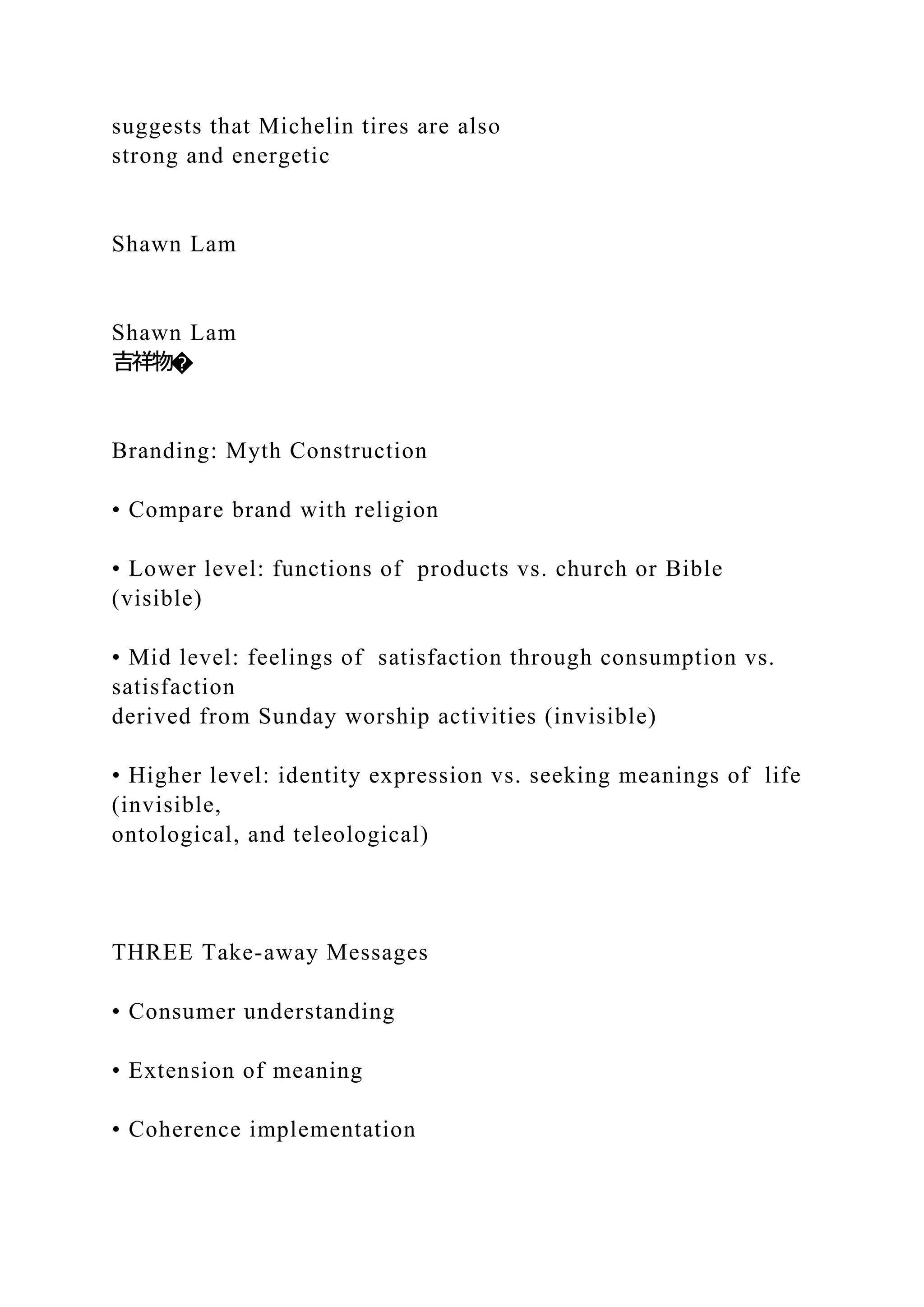 suggests that Michelin tires are also
strong and energetic
Shawn Lam
Shawn Lam
吉祥物�
Branding: Myth Construction
• Compare brand with religion
• Lower level: functions of products vs. church or Bible
(visible)
• Mid level: feelings of satisfaction through consumption vs.
satisfaction
derived from Sunday worship activities (invisible)
• Higher level: identity expression vs. seeking meanings of life
(invisible,
ontological, and teleological)
THREE Take-away Messages
• Consumer understanding
• Extension of meaning
• Coherence implementation
 