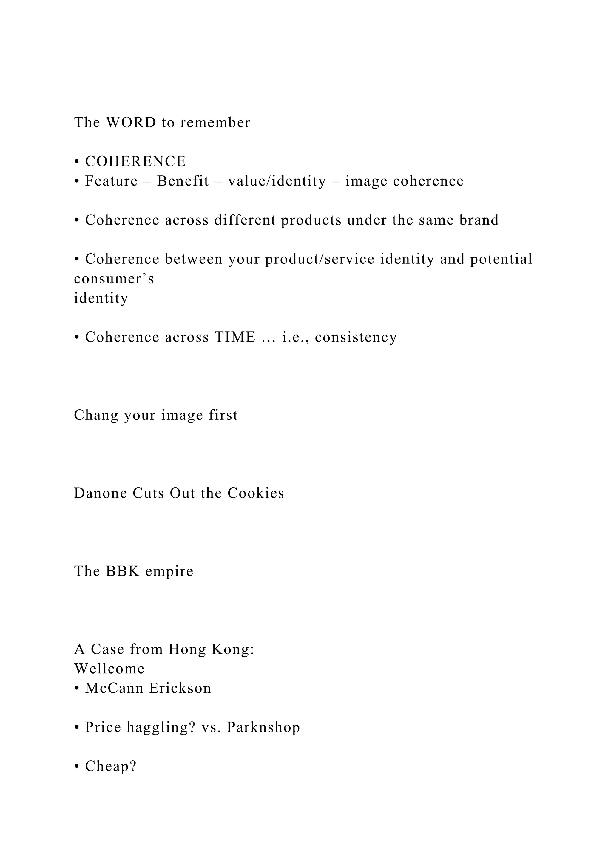 The WORD to remember
• COHERENCE
• Feature – Benefit – value/identity – image coherence
• Coherence across different products under the same brand
• Coherence between your product/service identity and potential
consumer’s
identity
• Coherence across TIME … i.e., consistency
Chang your image first
Danone Cuts Out the Cookies
The BBK empire
A Case from Hong Kong:
Wellcome
• McCann Erickson
• Price haggling? vs. Parknshop
• Cheap?
 
