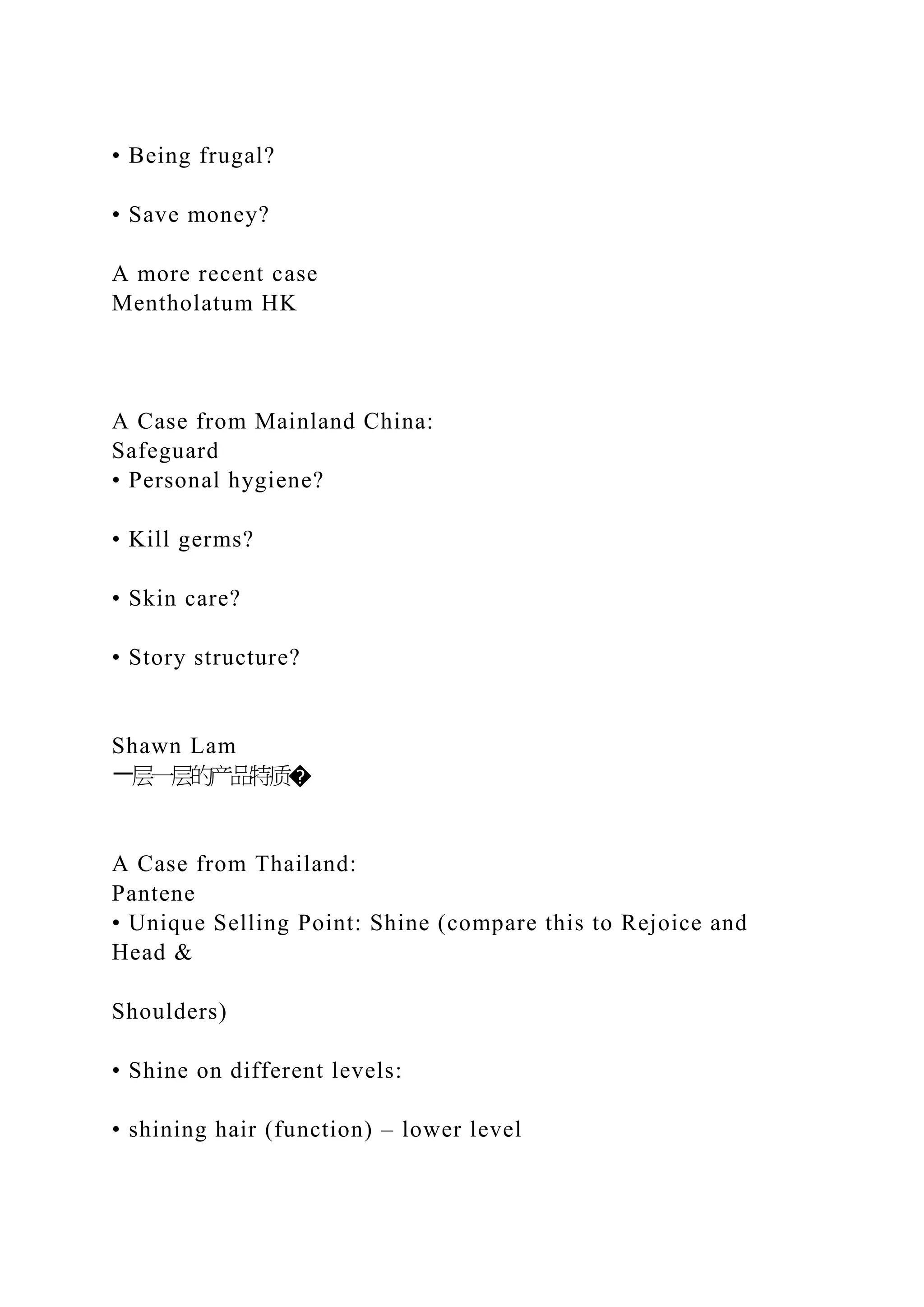 • Being frugal?
• Save money?
A more recent case
Mentholatum HK
A Case from Mainland China:
Safeguard
• Personal hygiene?
• Kill germs?
• Skin care?
• Story structure?
Shawn Lam
一层一层的产品特质�
A Case from Thailand:
Pantene
• Unique Selling Point: Shine (compare this to Rejoice and
Head &
Shoulders)
• Shine on different levels:
• shining hair (function) – lower level
 