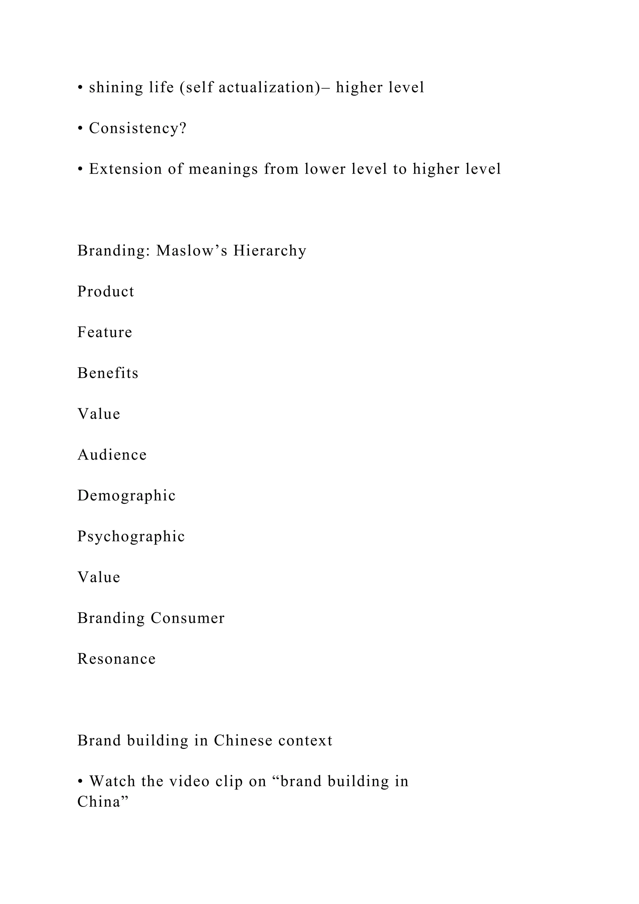 • shining life (self actualization)– higher level
• Consistency?
• Extension of meanings from lower level to higher level
Branding: Maslow’s Hierarchy
Product
Feature
Benefits
Value
Audience
Demographic
Psychographic
Value
Branding Consumer
Resonance
Brand building in Chinese context
• Watch the video clip on “brand building in
China”
 