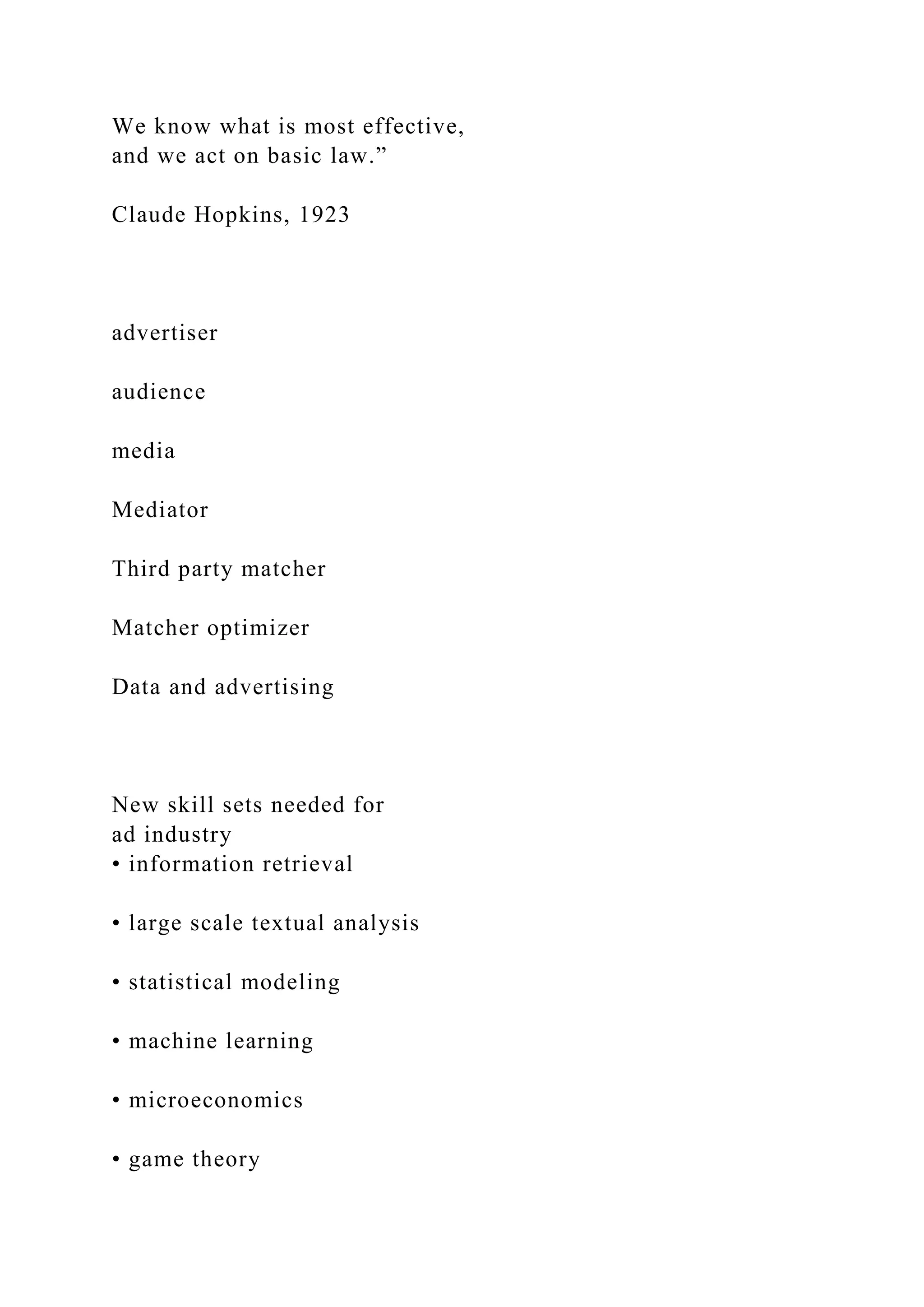 We know what is most effective,
and we act on basic law.”
Claude Hopkins, 1923
advertiser
audience
media
Mediator
Third party matcher
Matcher optimizer
Data and advertising
New skill sets needed for
ad industry
• information retrieval
• large scale textual analysis
• statistical modeling
• machine learning
• microeconomics
• game theory
 
