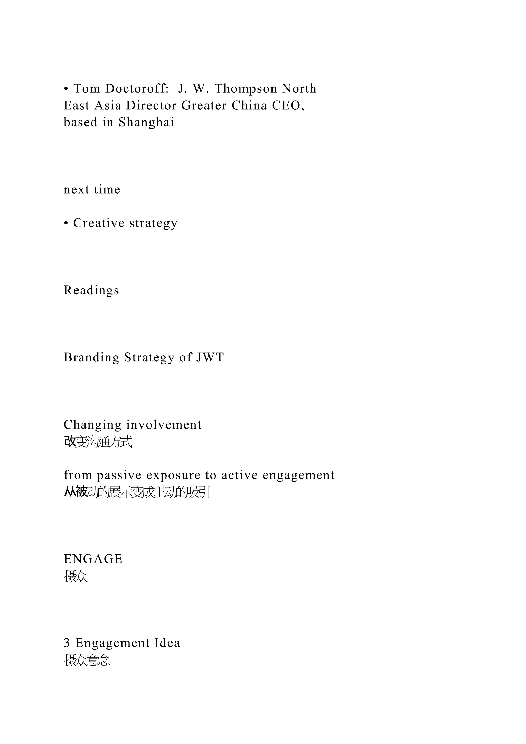 • Tom Doctoroff: J. W. Thompson North
East Asia Director Greater China CEO,
based in Shanghai
next time
• Creative strategy
Readings
Branding Strategy of JWT
Changing involvement
改变沟通方式
from passive exposure to active engagement
从被动的展示变成主动的吸引
ENGAGE
摄众
3 Engagement Idea
摄众意念
 
