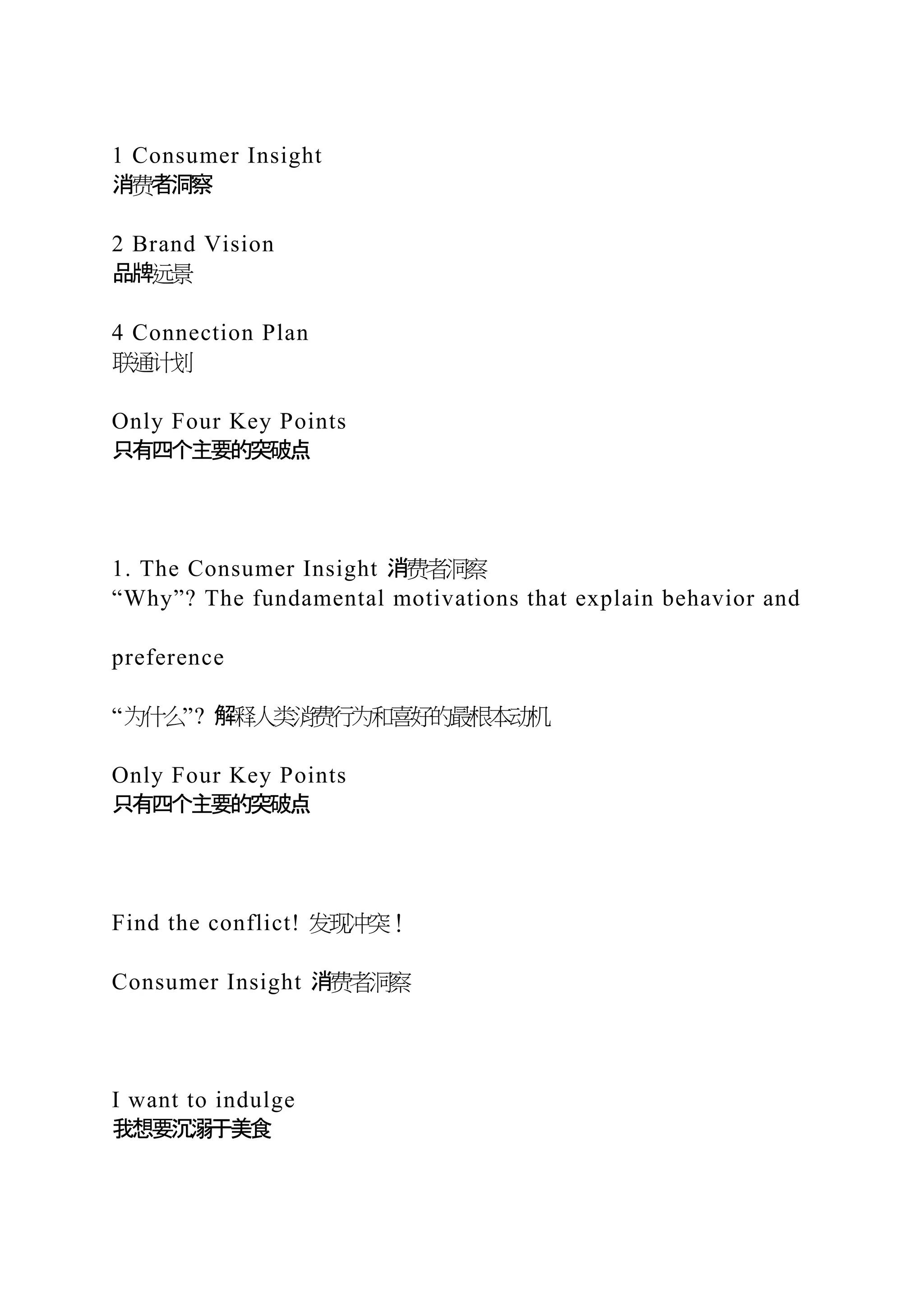 1 Consumer Insight
消费者洞察
2 Brand Vision
品牌远景
4 Connection Plan
联通计划
Only Four Key Points
只有四个主要的突破点
1. The Consumer Insight 消费者洞察
“Why”? The fundamental motivations that explain behavior and
preference
“为什么”? 解释人类消费行为和喜好的最根本动机
Only Four Key Points
只有四个主要的突破点
Find the conflict! 发现冲突！
Consumer Insight 消费者洞察
I want to indulge
我想要沉溺于美食
 