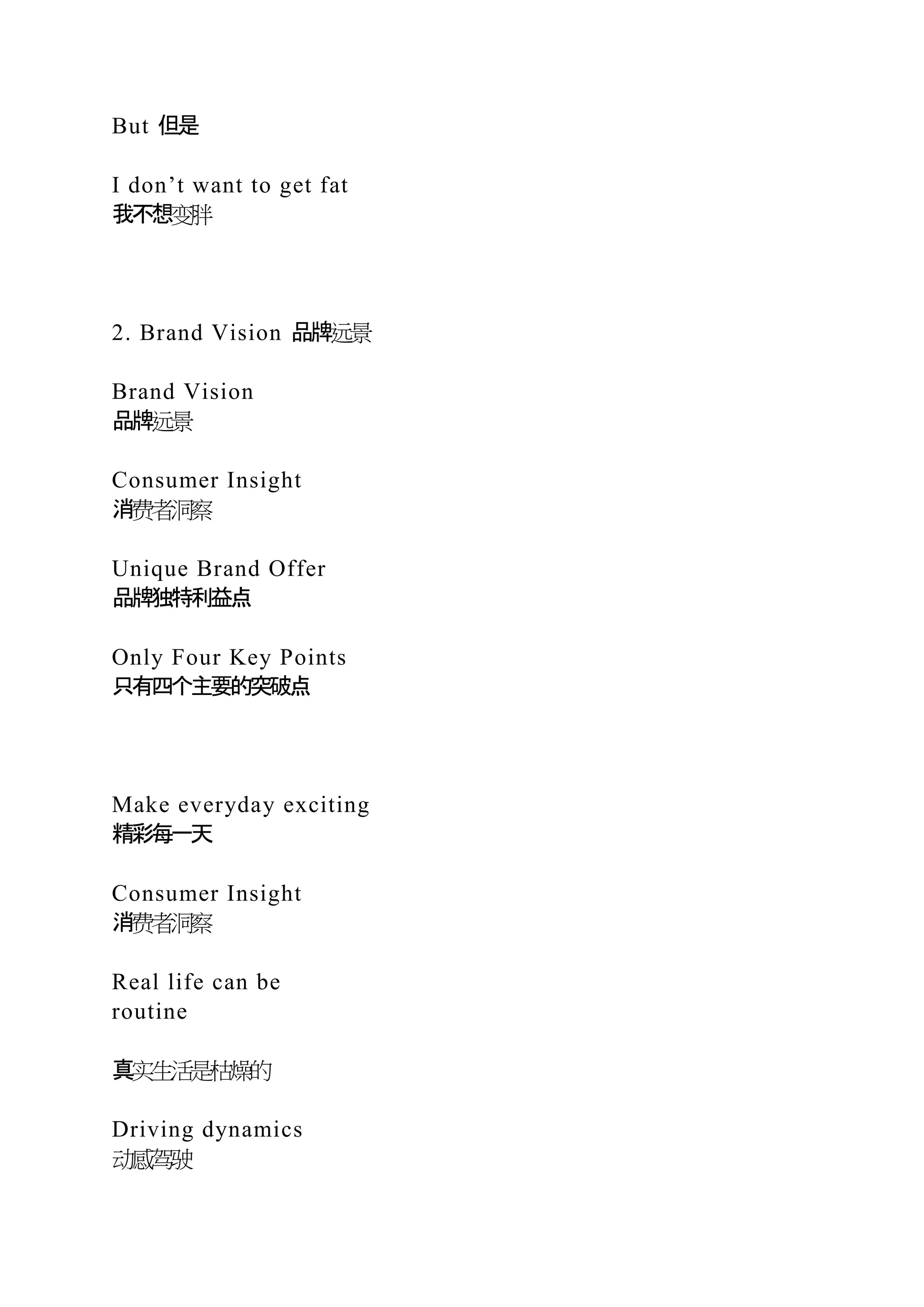 But 但是
I don’t want to get fat
我不想变胖
2. Brand Vision 品牌远景
Brand Vision
品牌远景
Consumer Insight
消费者洞察
Unique Brand Offer
品牌独特利益点
Only Four Key Points
只有四个主要的突破点
Make everyday exciting
精彩每一天
Consumer Insight
消费者洞察
Real life can be
routine
真实生活是枯燥的
Driving dynamics
动感驾驶
 