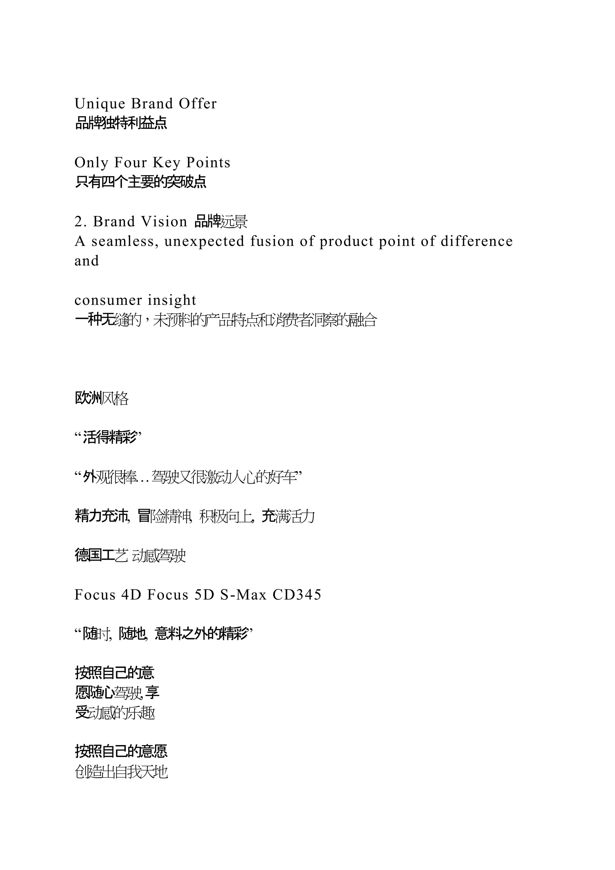 Unique Brand Offer
品牌独特利益点
Only Four Key Points
只有四个主要的突破点
2. Brand Vision 品牌远景
A seamless, unexpected fusion of product point of difference
and
consumer insight
一种无缝的，未预料的产品特点和消费者洞察的融合
欧洲风格
“活得精彩”
“外观很棒…驾驶又很激动人心的好车”
精力充沛, 冒险精神, 积极向上, 充满活力
德国工艺 动感驾驶
Focus 4D Focus 5D S-Max CD345
“随时, 随地, 意料之外的精彩”
按照自己的意
愿随心驾驶,享
受动感的乐趣
按照自己的意愿
创造出自我天地
 