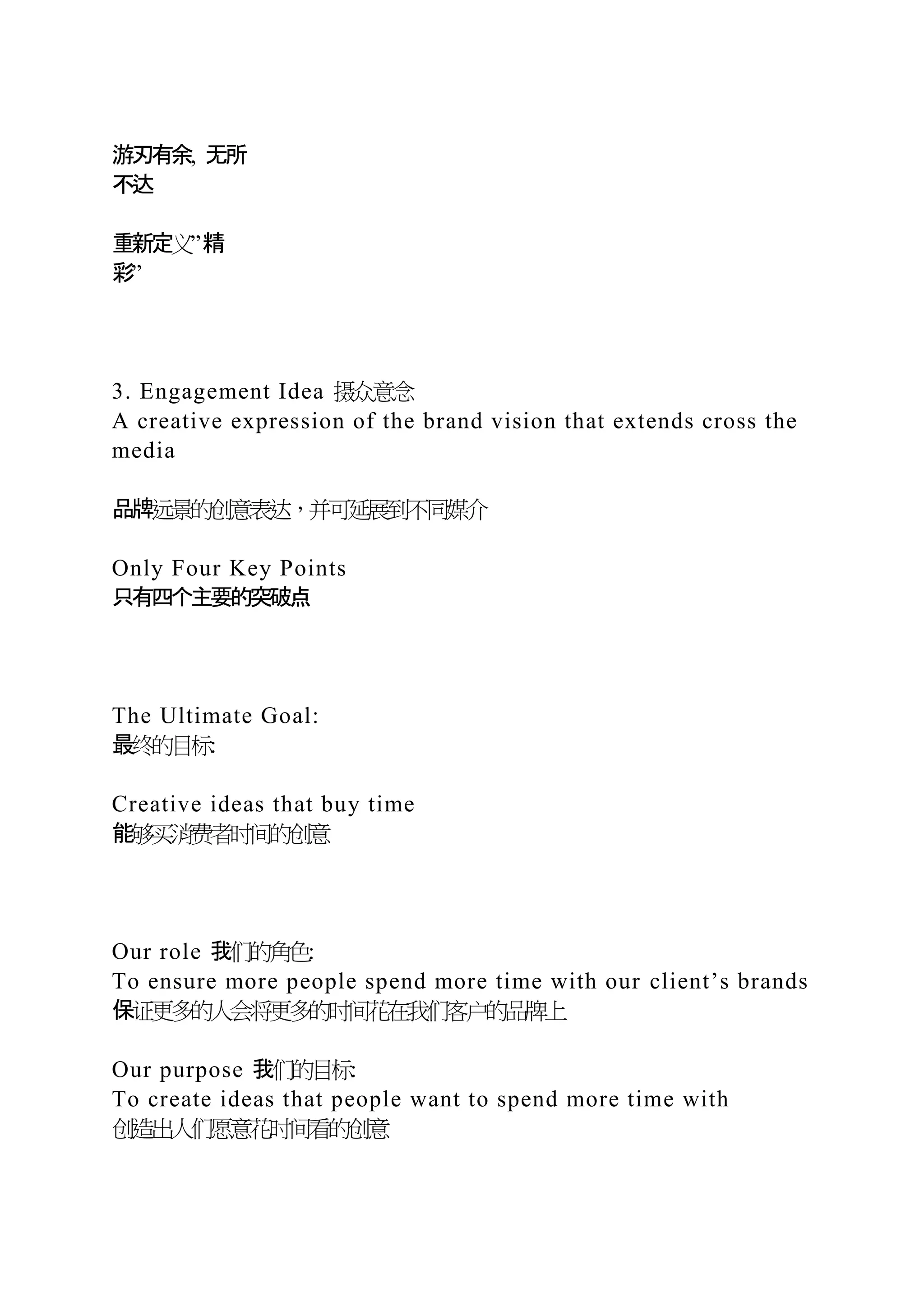 游刃有余, 无所
不达
重新定义”精
彩”
3. Engagement Idea 摄众意念
A creative expression of the brand vision that extends cross the
media
品牌远景的创意表达，并可延展到不同媒介
Only Four Key Points
只有四个主要的突破点
The Ultimate Goal:
最终的目标:
Creative ideas that buy time
能够买消费者时间的创意
Our role 我们的角色:
To ensure more people spend more time with our client’s brands
保证更多的人会将更多的时间花在我们客户的品牌上
Our purpose 我们的目标:
To create ideas that people want to spend more time with
创造出人们愿意花时间看的创意
 