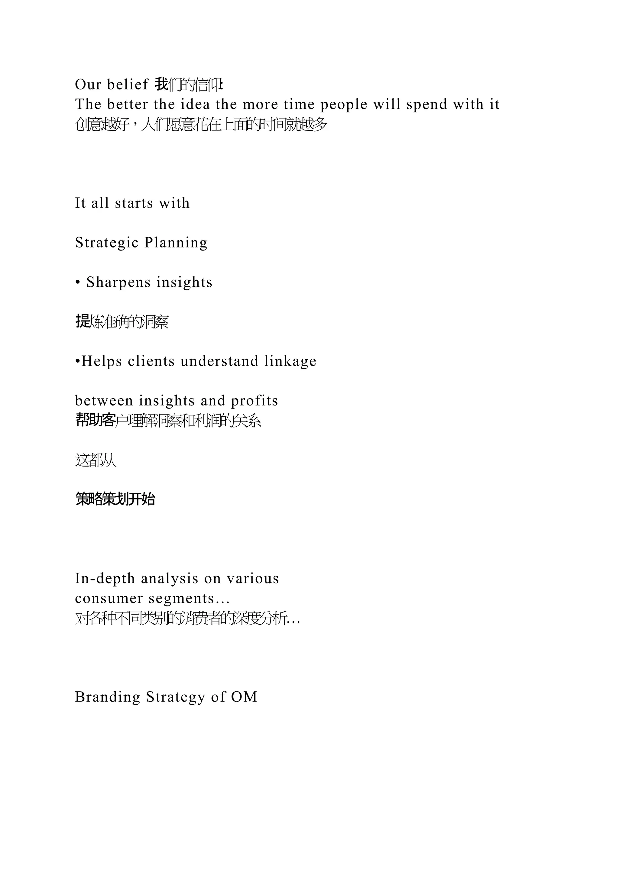 Our belief 我们的信仰:
The better the idea the more time people will spend with it
创意越好，人们愿意花在上面的时间就越多
It all starts with
Strategic Planning
• Sharpens insights
提炼准确的洞察
•Helps clients understand linkage
between insights and profits
帮助客户理解洞察和利润的关系
这都从
策略策划开始
In-depth analysis on various
consumer segments…
对各种不同类别的消费者的深度分析…
Branding Strategy of OM
 