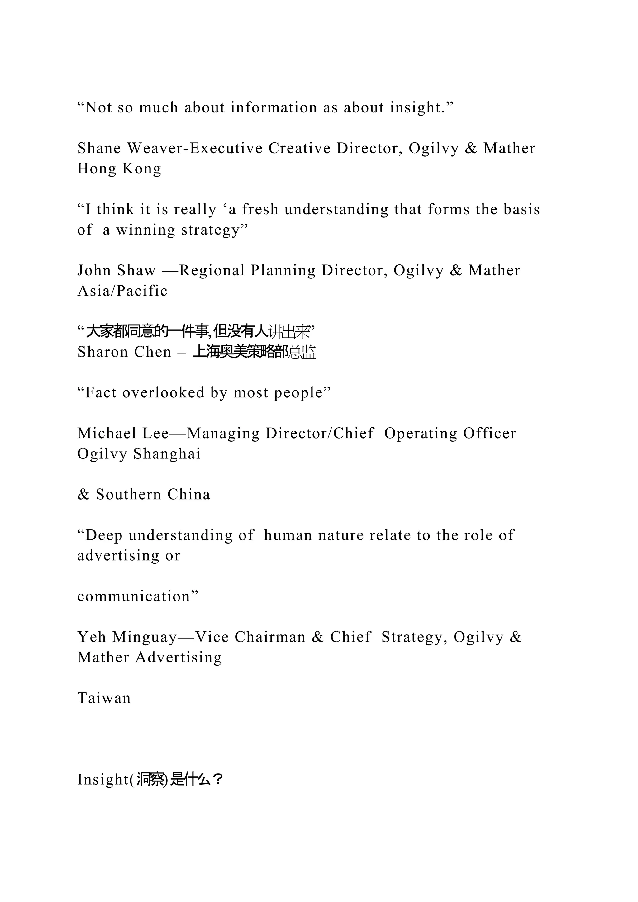 “Not so much about information as about insight.”
Shane Weaver-Executive Creative Director, Ogilvy & Mather
Hong Kong
“I think it is really ‘a fresh understanding that forms the basis
of a winning strategy”
John Shaw —Regional Planning Director, Ogilvy & Mather
Asia/Pacific
“大家都同意的一件事,但没有人讲出来”
Sharon Chen – 上海奥美策略部总监
“Fact overlooked by most people”
Michael Lee—Managing Director/Chief Operating Officer
Ogilvy Shanghai
& Southern China
“Deep understanding of human nature relate to the role of
advertising or
communication”
Yeh Minguay—Vice Chairman & Chief Strategy, Ogilvy &
Mather Advertising
Taiwan
Insight(洞察)是什么？
 