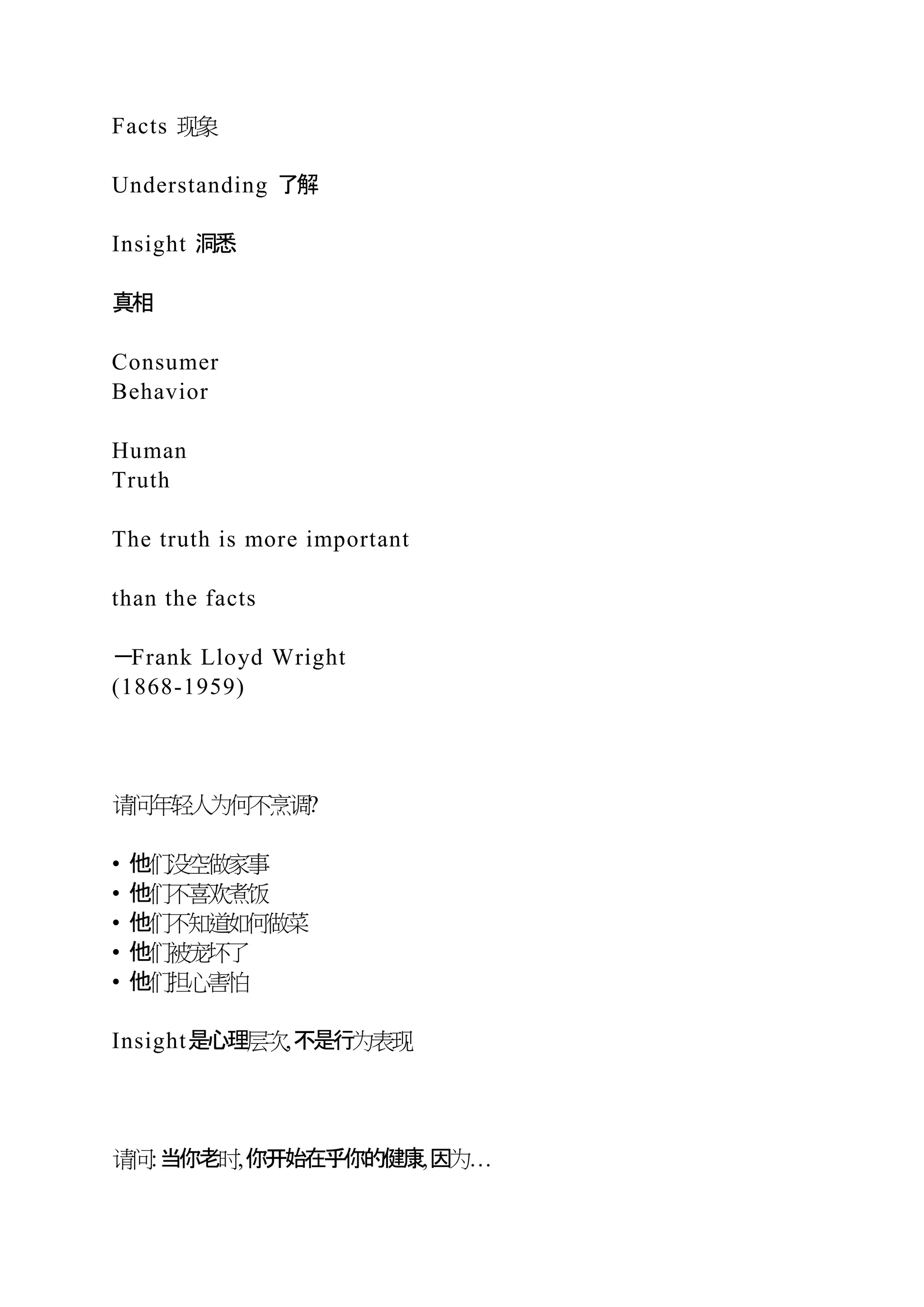 Facts 现象
Understanding 了解
Insight 洞悉
真相
Consumer
Behavior
Human
Truth
The truth is more important
than the facts
－Frank Lloyd Wright
(1868-1959)
请问年轻人为何不烹调?
• 他们没空做家事
• 他们不喜欢煮饭
• 他们不知道如何做菜
• 他们被宠坏了
• 他们担心害怕
Insight是心理层次,不是行为表现
请问:当你老时,你开始在乎你的健康,因为…
 