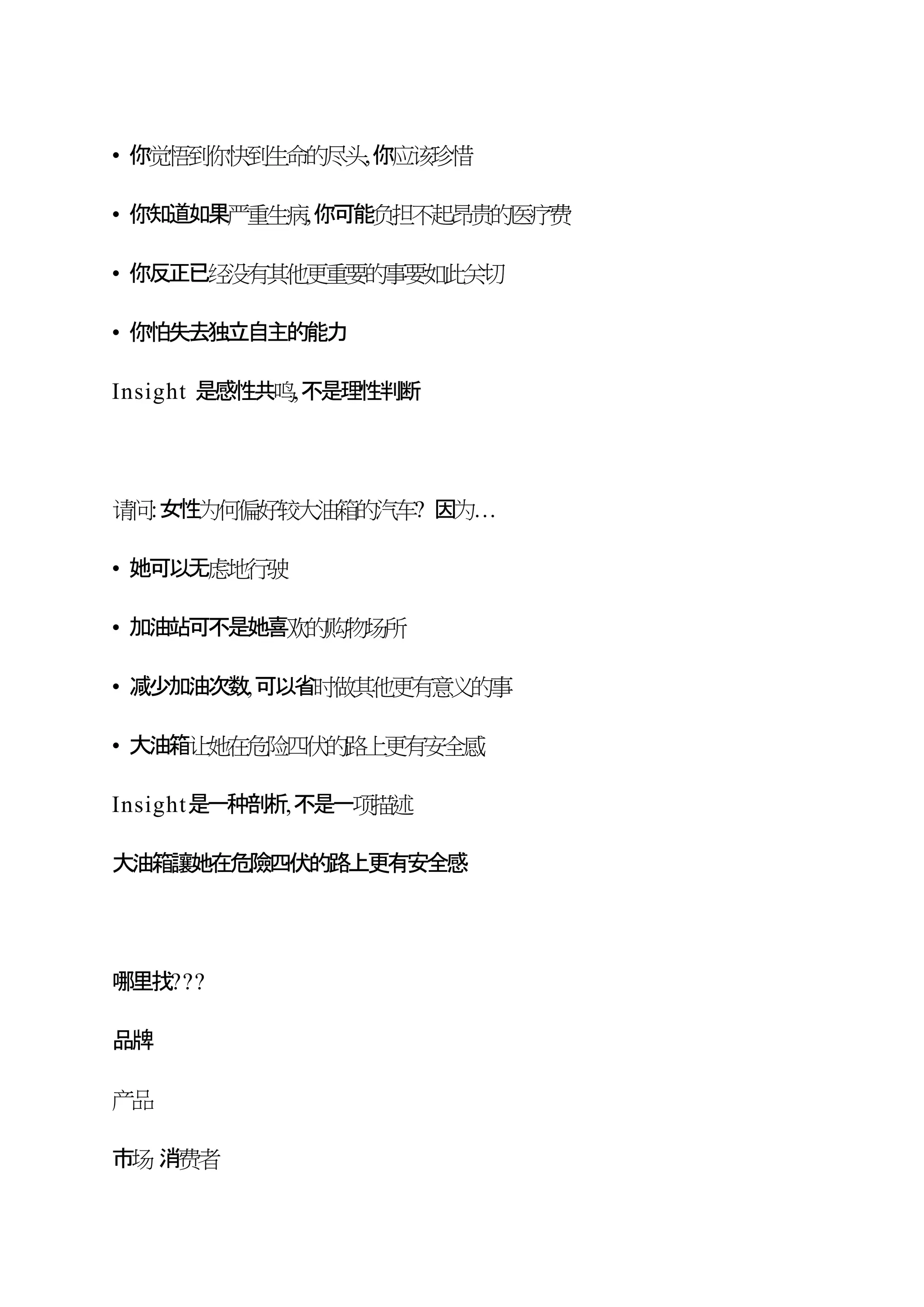 • 你觉悟到你快到生命的尽头,你应该珍惜
• 你知道如果严重生病,你可能负担不起昂贵的医疗费
• 你反正已经没有其他更重要的事要如此关切
• 你怕失去独立自主的能力
Insight 是感性共鸣,不是理性判断
请问:女性为何偏好较大油箱的汽车? 因为…
• 她可以无虑地行驶
• 加油站可不是她喜欢的购物场所
• 减少加油次数,可以省时做其他更有意义的事
• 大油箱让她在危险四伏的路上更有安全感
Insight是一种剖析,不是一项描述
大油箱讓她在危險四伏的路上更有安全感
哪里找???
品牌
产品
市场 消费者
 