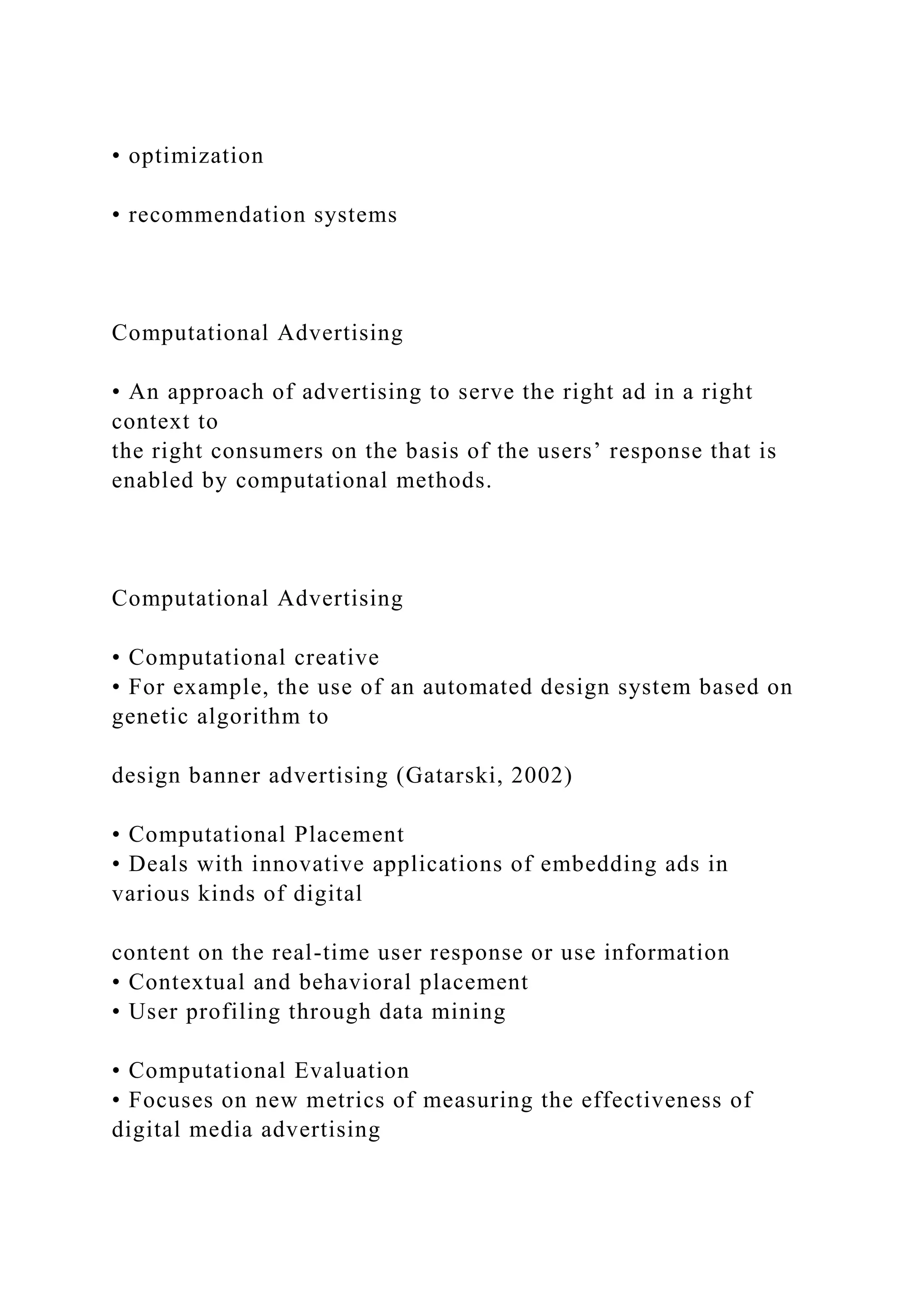 • optimization
• recommendation systems
Computational Advertising
• An approach of advertising to serve the right ad in a right
context to
the right consumers on the basis of the users’ response that is
enabled by computational methods.
Computational Advertising
• Computational creative
• For example, the use of an automated design system based on
genetic algorithm to
design banner advertising (Gatarski, 2002)
• Computational Placement
• Deals with innovative applications of embedding ads in
various kinds of digital
content on the real-time user response or use information
• Contextual and behavioral placement
• User profiling through data mining
• Computational Evaluation
• Focuses on new metrics of measuring the effectiveness of
digital media advertising
 