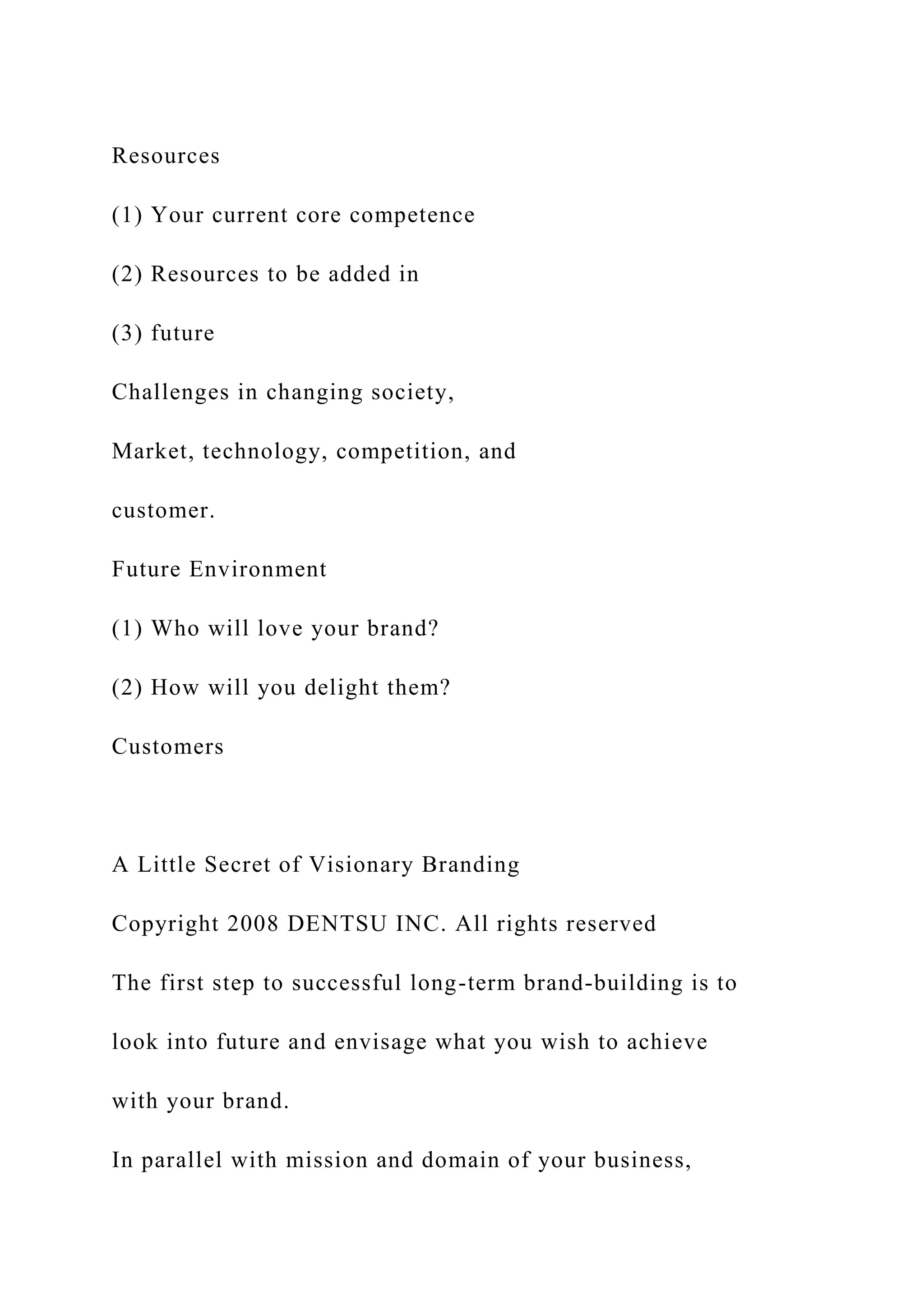 Resources
(1) Your current core competence
(2) Resources to be added in
(3) future
Challenges in changing society,
Market, technology, competition, and
customer.
Future Environment
(1) Who will love your brand?
(2) How will you delight them?
Customers
A Little Secret of Visionary Branding
Copyright 2008 DENTSU INC. All rights reserved
The first step to successful long-term brand-building is to
look into future and envisage what you wish to achieve
with your brand.
In parallel with mission and domain of your business,
 