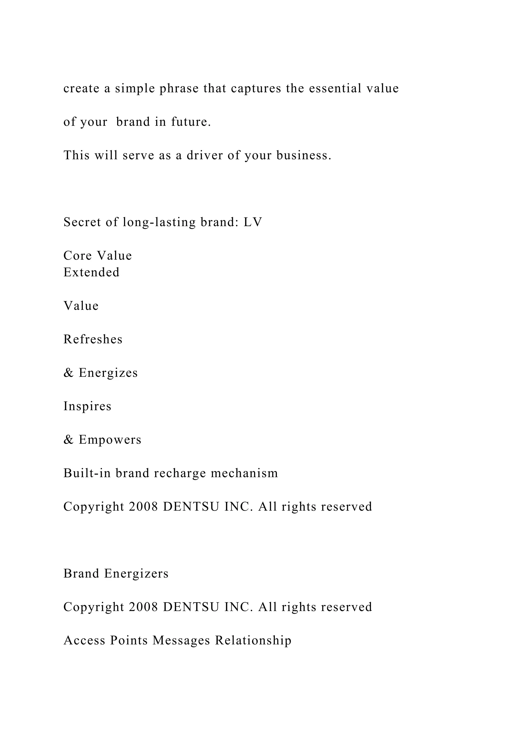 create a simple phrase that captures the essential value
of your brand in future.
This will serve as a driver of your business.
Secret of long-lasting brand: LV
Core Value
Extended
Value
Refreshes
& Energizes
Inspires
& Empowers
Built-in brand recharge mechanism
Copyright 2008 DENTSU INC. All rights reserved
Brand Energizers
Copyright 2008 DENTSU INC. All rights reserved
Access Points Messages Relationship
 
