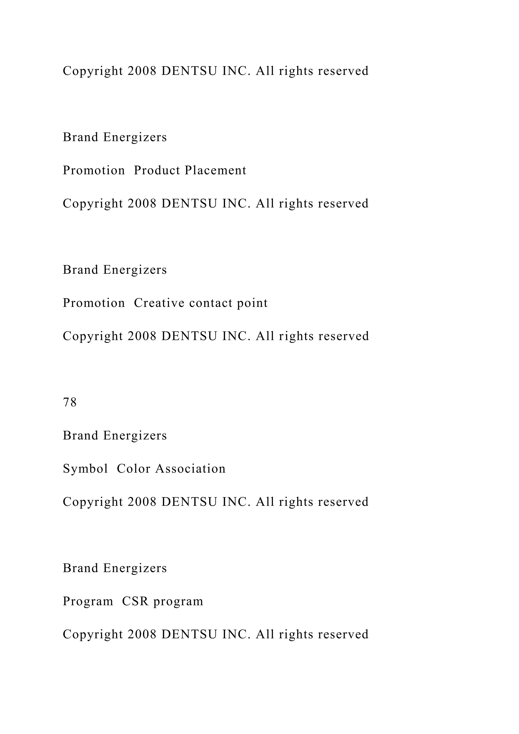 Copyright 2008 DENTSU INC. All rights reserved
Brand Energizers
Promotion Product Placement
Copyright 2008 DENTSU INC. All rights reserved
Brand Energizers
Promotion Creative contact point
Copyright 2008 DENTSU INC. All rights reserved
78
Brand Energizers
Symbol Color Association
Copyright 2008 DENTSU INC. All rights reserved
Brand Energizers
Program CSR program
Copyright 2008 DENTSU INC. All rights reserved
 