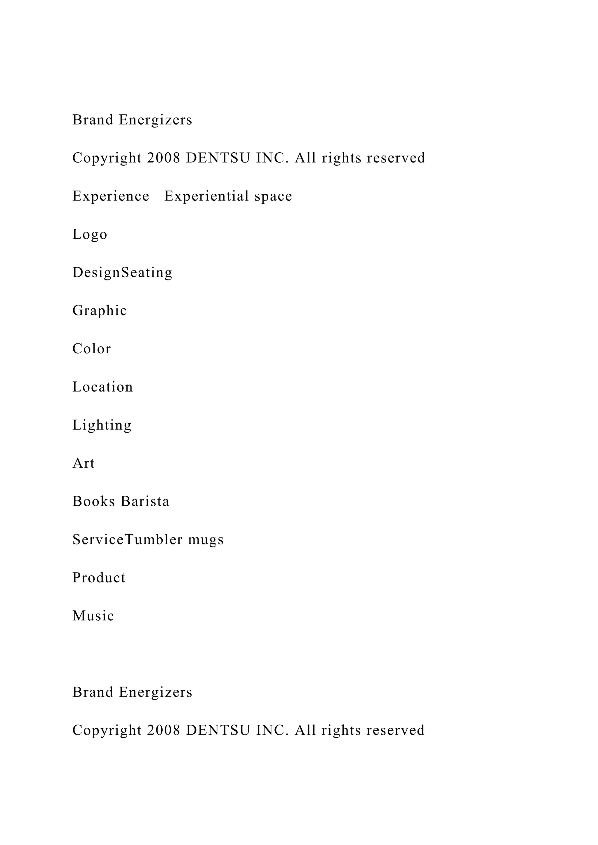 Brand Energizers
Copyright 2008 DENTSU INC. All rights reserved
Experience Experiential space
Logo
DesignSeating
Graphic
Color
Location
Lighting
Art
Books Barista
ServiceTumbler mugs
Product
Music
Brand Energizers
Copyright 2008 DENTSU INC. All rights reserved
 