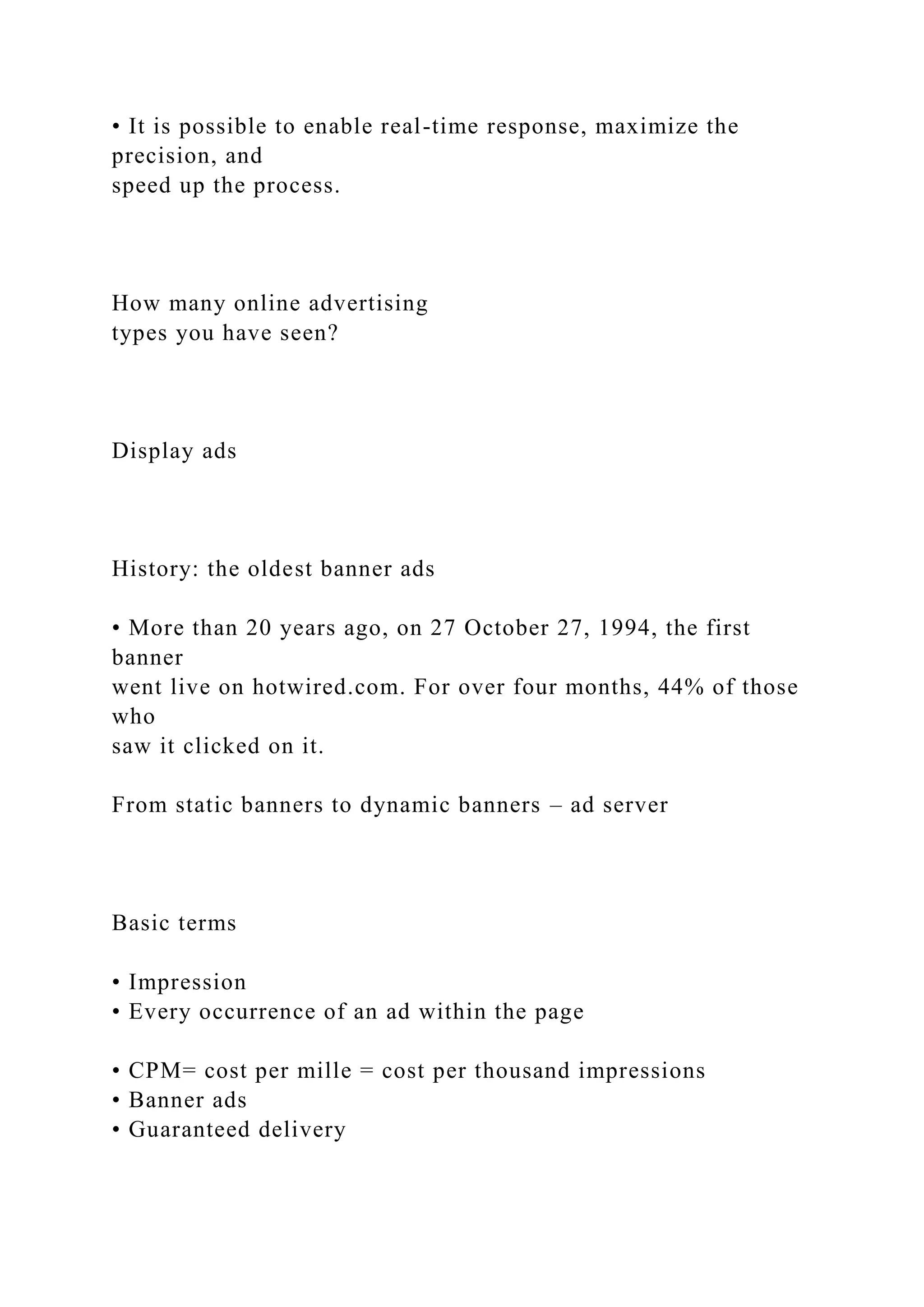 • It is possible to enable real-time response, maximize the
precision, and
speed up the process.
How many online advertising
types you have seen?
Display ads
History: the oldest banner ads
• More than 20 years ago, on 27 October 27, 1994, the first
banner
went live on hotwired.com. For over four months, 44% of those
who
saw it clicked on it.
From static banners to dynamic banners – ad server
Basic terms
• Impression
• Every occurrence of an ad within the page
• CPM= cost per mille = cost per thousand impressions
• Banner ads
• Guaranteed delivery
 