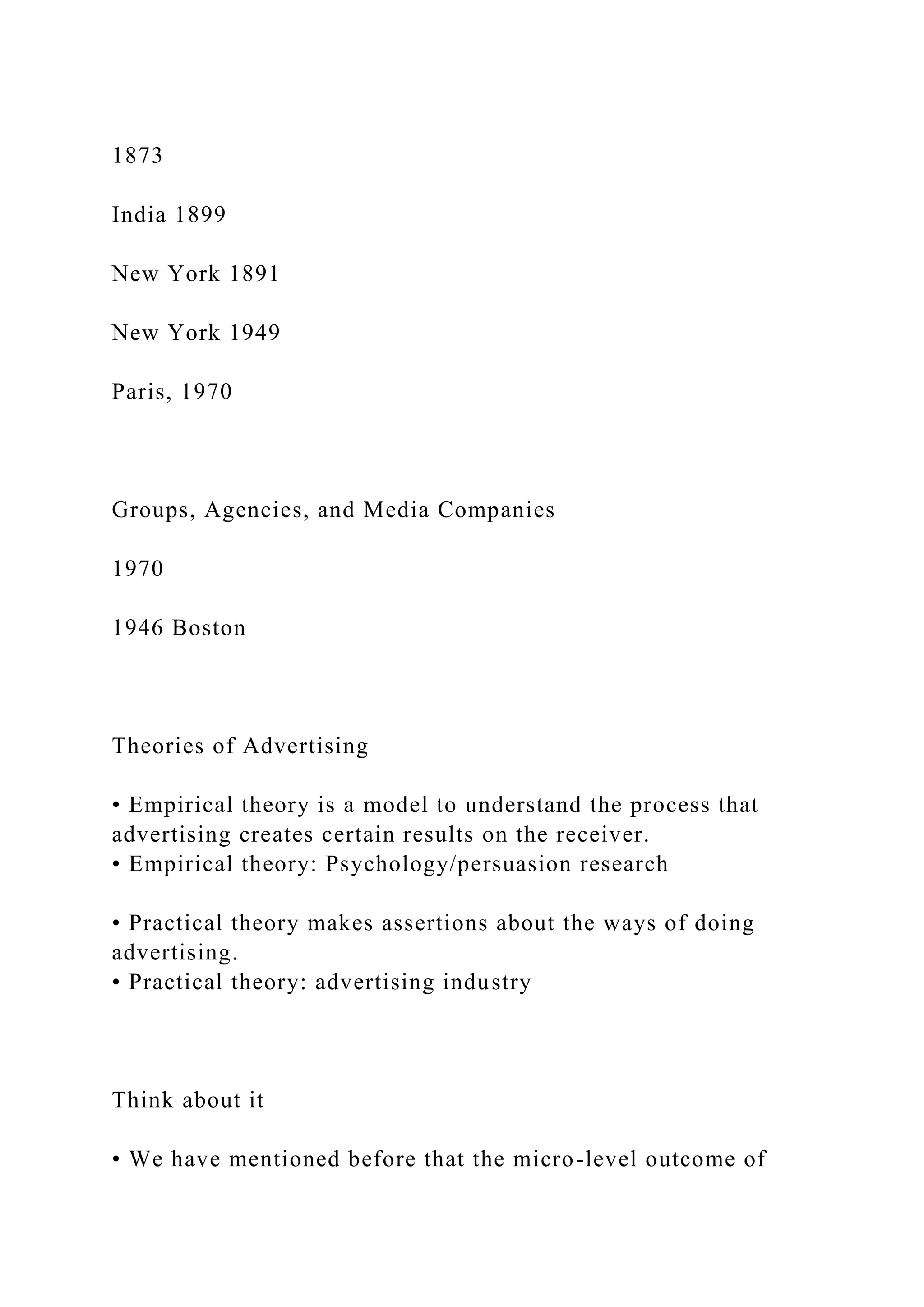1873
India 1899
New York 1891
New York 1949
Paris, 1970
Groups, Agencies, and Media Companies
1970
1946 Boston
Theories of Advertising
• Empirical theory is a model to understand the process that
advertising creates certain results on the receiver.
• Empirical theory: Psychology/persuasion research
• Practical theory makes assertions about the ways of doing
advertising.
• Practical theory: advertising industry
Think about it
• We have mentioned before that the micro-level outcome of
 