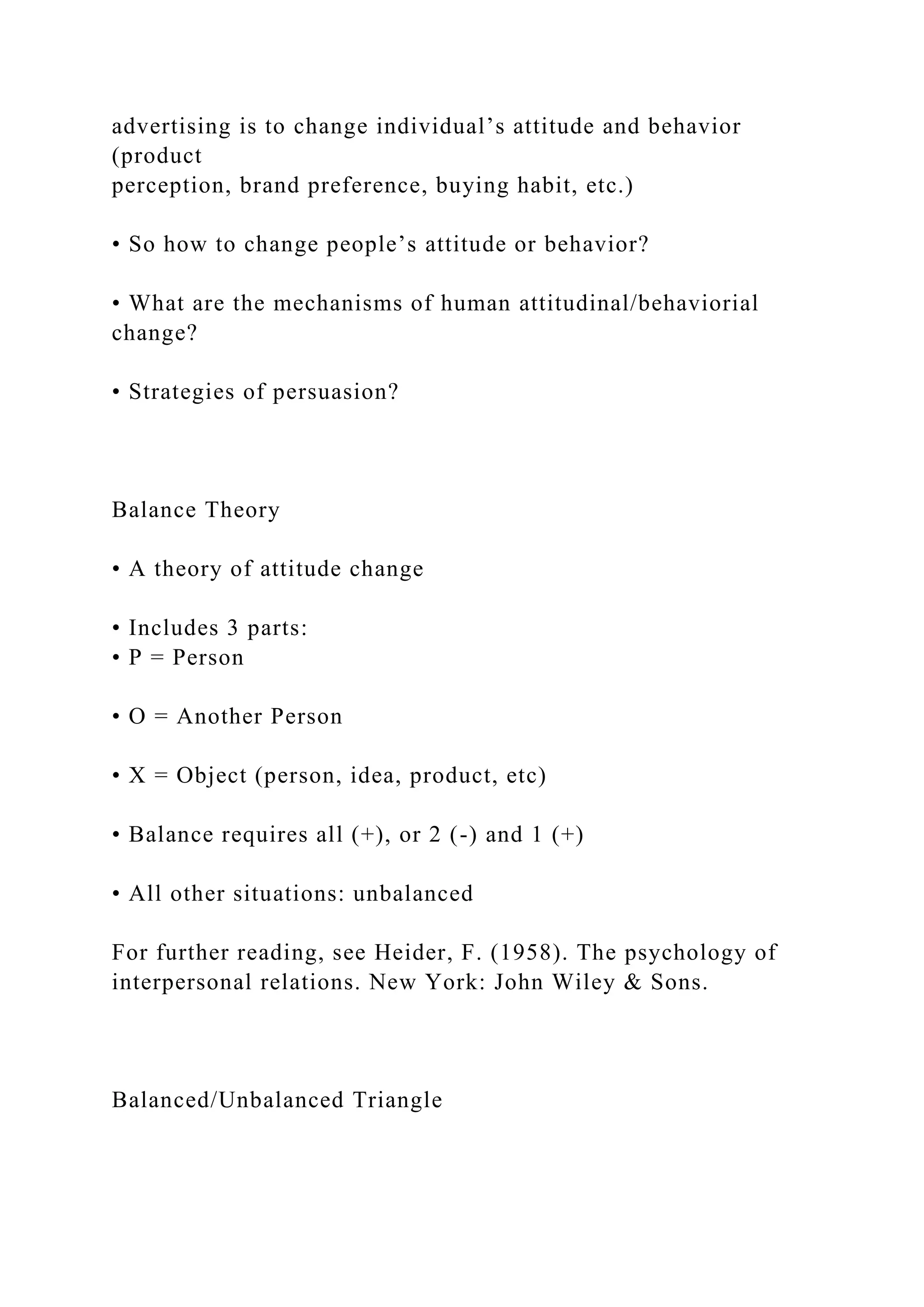 advertising is to change individual’s attitude and behavior
(product
perception, brand preference, buying habit, etc.)
• So how to change people’s attitude or behavior?
• What are the mechanisms of human attitudinal/behaviorial
change?
• Strategies of persuasion?
Balance Theory
• A theory of attitude change
• Includes 3 parts:
• P = Person
• O = Another Person
• X = Object (person, idea, product, etc)
• Balance requires all (+), or 2 (-) and 1 (+)
• All other situations: unbalanced
For further reading, see Heider, F. (1958). The psychology of
interpersonal relations. New York: John Wiley & Sons.
Balanced/Unbalanced Triangle
 