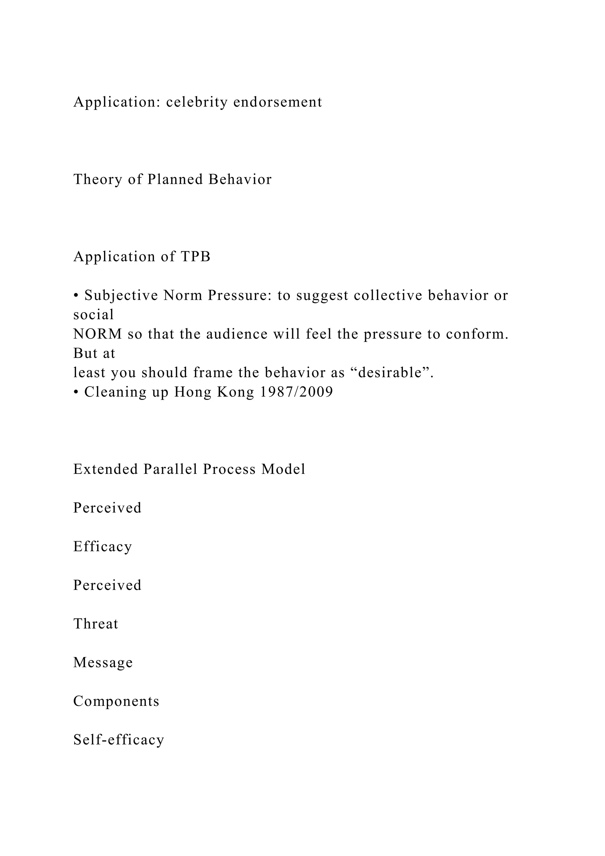 Application: celebrity endorsement
Theory of Planned Behavior
Application of TPB
• Subjective Norm Pressure: to suggest collective behavior or
social
NORM so that the audience will feel the pressure to conform.
But at
least you should frame the behavior as “desirable”.
• Cleaning up Hong Kong 1987/2009
Extended Parallel Process Model
Perceived
Efficacy
Perceived
Threat
Message
Components
Self-efficacy
 