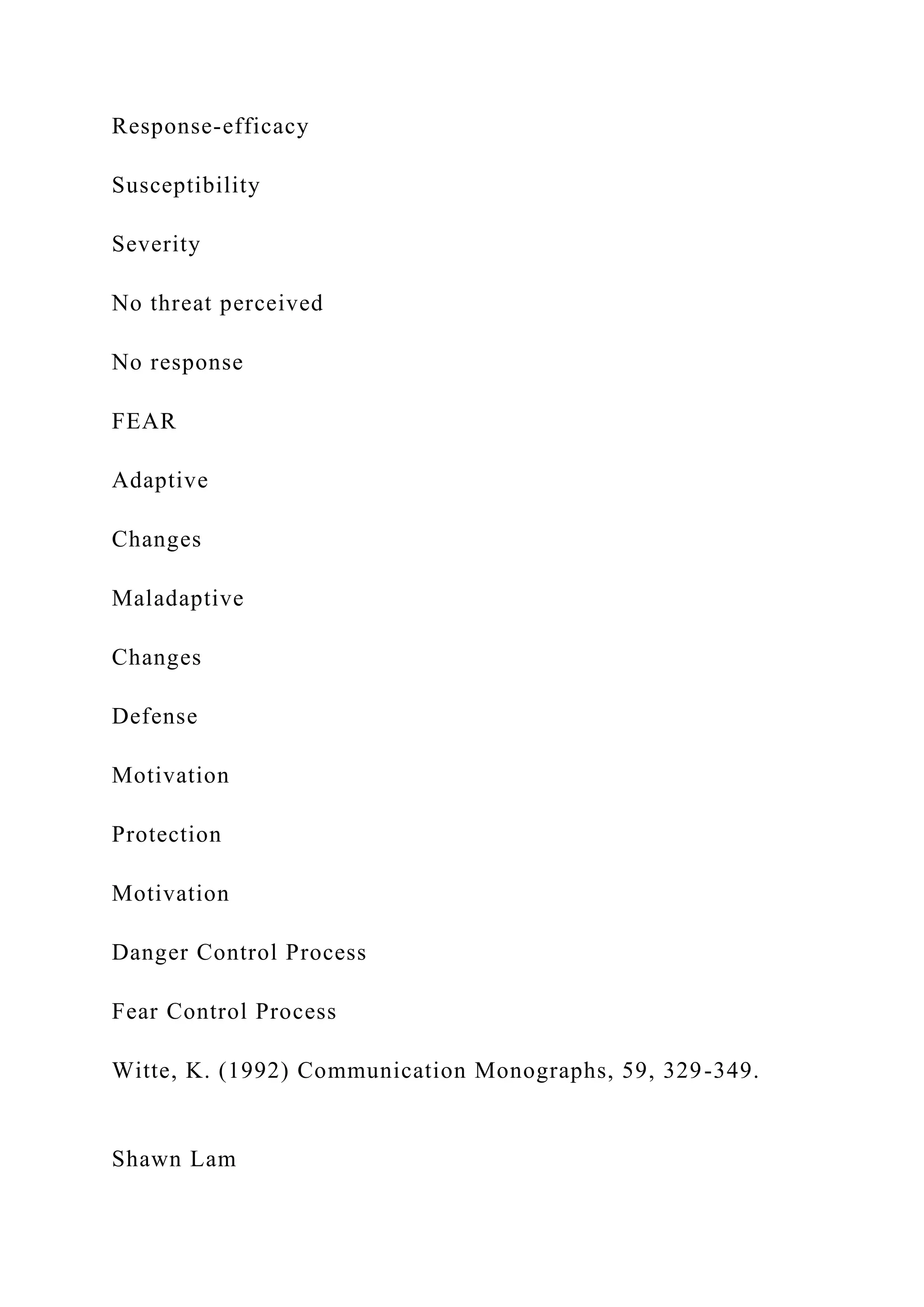 Response-efficacy
Susceptibility
Severity
No threat perceived
No response
FEAR
Adaptive
Changes
Maladaptive
Changes
Defense
Motivation
Protection
Motivation
Danger Control Process
Fear Control Process
Witte, K. (1992) Communication Monographs, 59, 329-349.
Shawn Lam
 