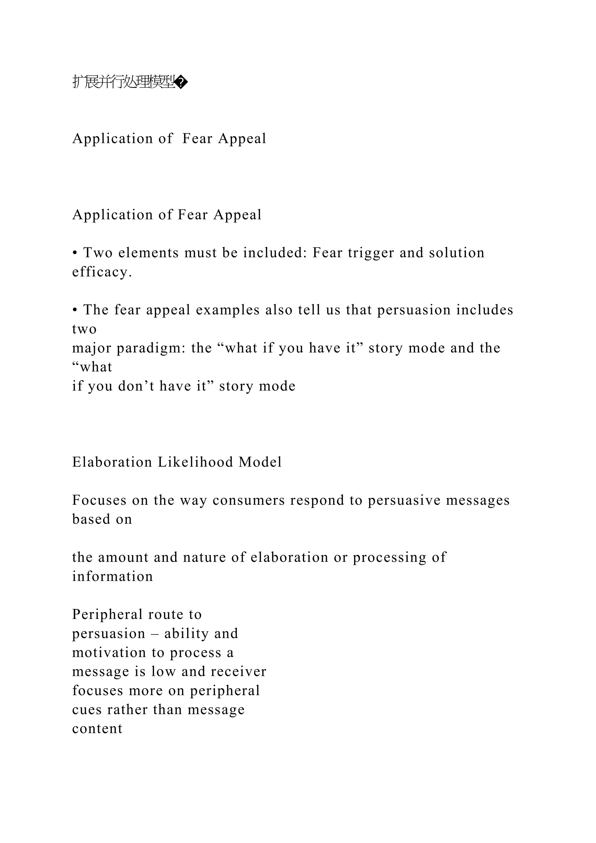 扩展并行处理模型�
Application of Fear Appeal
Application of Fear Appeal
• Two elements must be included: Fear trigger and solution
efficacy.
• The fear appeal examples also tell us that persuasion includes
two
major paradigm: the “what if you have it” story mode and the
“what
if you don’t have it” story mode
Elaboration Likelihood Model
Focuses on the way consumers respond to persuasive messages
based on
the amount and nature of elaboration or processing of
information
Peripheral route to
persuasion – ability and
motivation to process a
message is low and receiver
focuses more on peripheral
cues rather than message
content
 