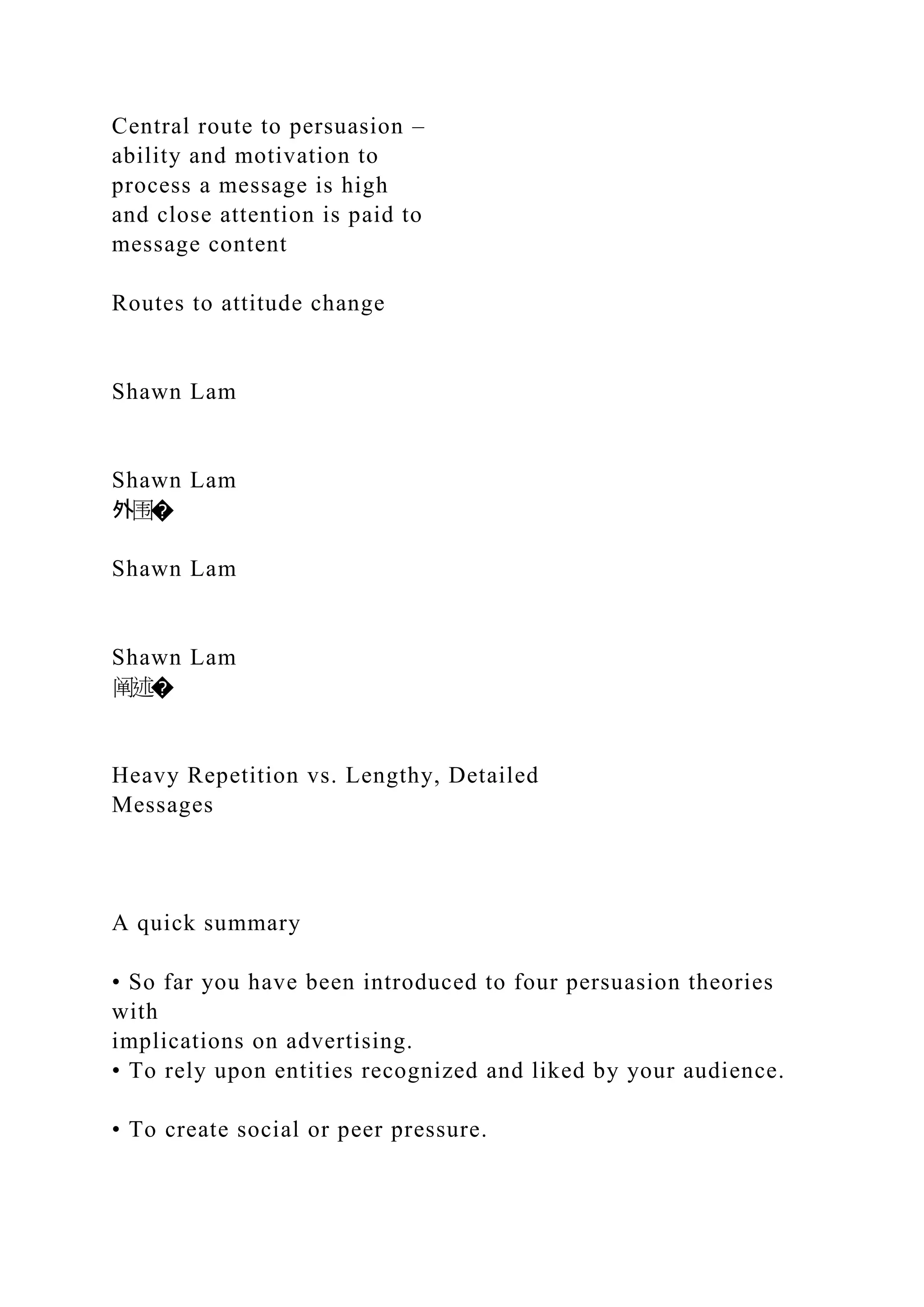 Central route to persuasion –
ability and motivation to
process a message is high
and close attention is paid to
message content
Routes to attitude change
Shawn Lam
Shawn Lam
外围�
Shawn Lam
Shawn Lam
阐述�
Heavy Repetition vs. Lengthy, Detailed
Messages
A quick summary
• So far you have been introduced to four persuasion theories
with
implications on advertising.
• To rely upon entities recognized and liked by your audience.
• To create social or peer pressure.
 