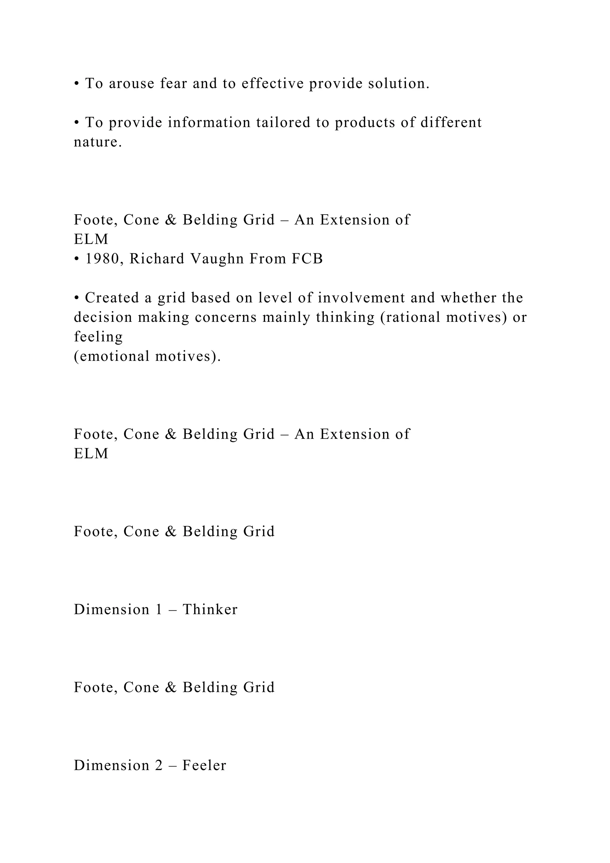 • To arouse fear and to effective provide solution.
• To provide information tailored to products of different
nature.
Foote, Cone & Belding Grid – An Extension of
ELM
• 1980, Richard Vaughn From FCB
• Created a grid based on level of involvement and whether the
decision making concerns mainly thinking (rational motives) or
feeling
(emotional motives).
Foote, Cone & Belding Grid – An Extension of
ELM
Foote, Cone & Belding Grid
Dimension 1 – Thinker
Foote, Cone & Belding Grid
Dimension 2 – Feeler
 