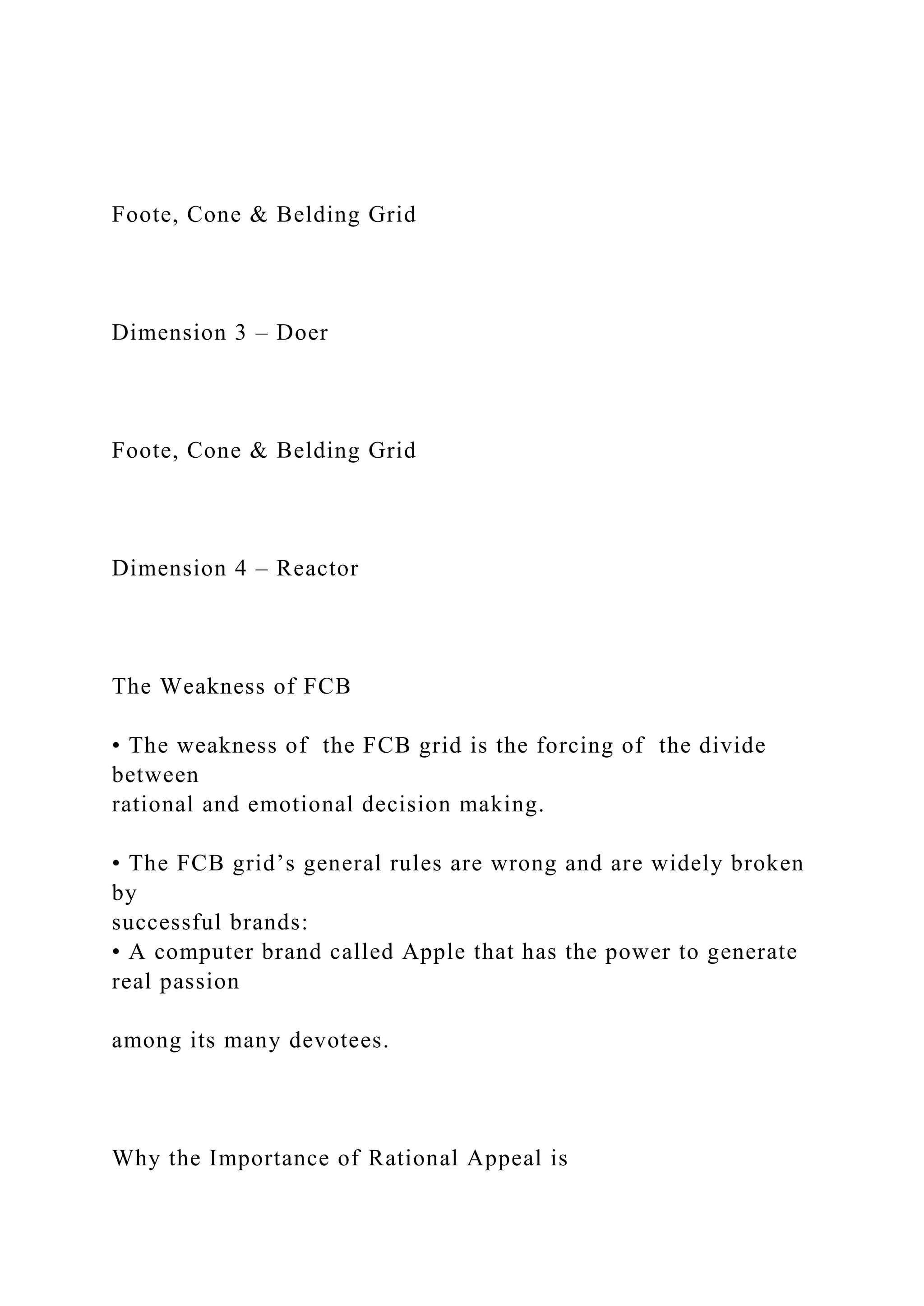 Foote, Cone & Belding Grid
Dimension 3 – Doer
Foote, Cone & Belding Grid
Dimension 4 – Reactor
The Weakness of FCB
• The weakness of the FCB grid is the forcing of the divide
between
rational and emotional decision making.
• The FCB grid’s general rules are wrong and are widely broken
by
successful brands:
• A computer brand called Apple that has the power to generate
real passion
among its many devotees.
Why the Importance of Rational Appeal is
 