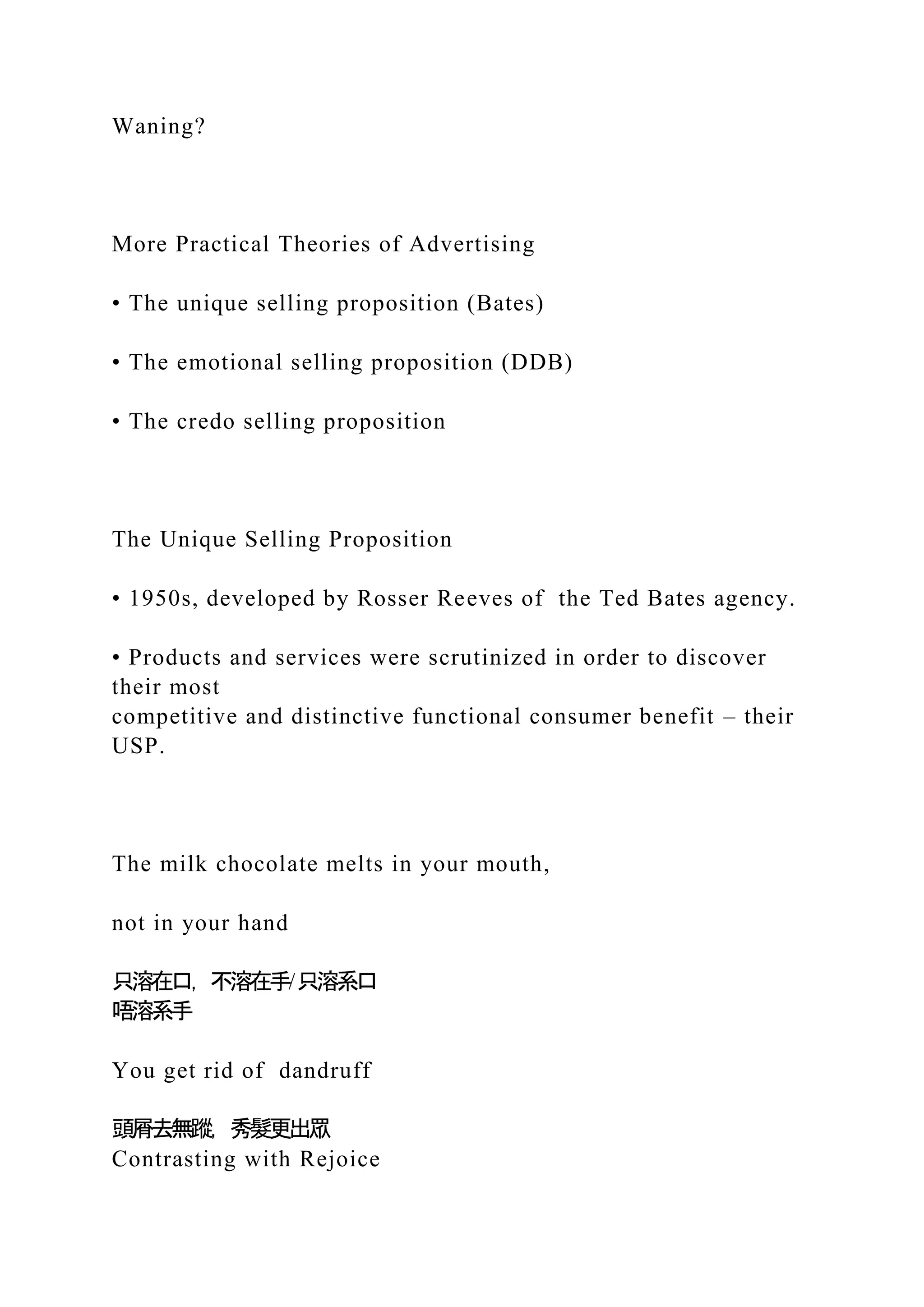 Waning?
More Practical Theories of Advertising
• The unique selling proposition (Bates)
• The emotional selling proposition (DDB)
• The credo selling proposition
The Unique Selling Proposition
• 1950s, developed by Rosser Reeves of the Ted Bates agency.
• Products and services were scrutinized in order to discover
their most
competitive and distinctive functional consumer benefit – their
USP.
The milk chocolate melts in your mouth,
not in your hand
只溶在口，不溶在手/只溶系口
唔溶系手
You get rid of dandruff
頭屑去無蹤，秀髮更出眾
Contrasting with Rejoice
 