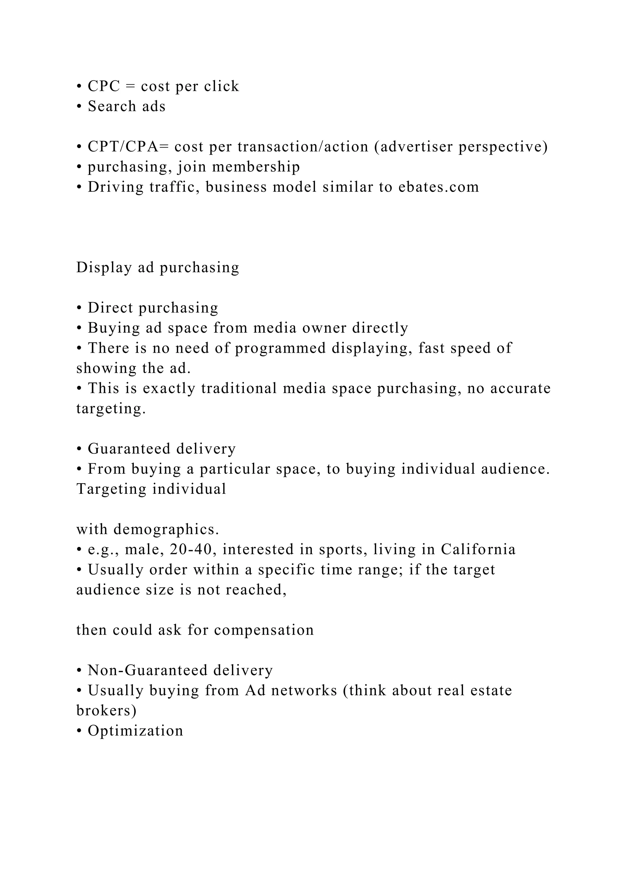 • CPC = cost per click
• Search ads
• CPT/CPA= cost per transaction/action (advertiser perspective)
• purchasing, join membership
• Driving traffic, business model similar to ebates.com
Display ad purchasing
• Direct purchasing
• Buying ad space from media owner directly
• There is no need of programmed displaying, fast speed of
showing the ad.
• This is exactly traditional media space purchasing, no accurate
targeting.
• Guaranteed delivery
• From buying a particular space, to buying individual audience.
Targeting individual
with demographics.
• e.g., male, 20-40, interested in sports, living in California
• Usually order within a specific time range; if the target
audience size is not reached,
then could ask for compensation
• Non-Guaranteed delivery
• Usually buying from Ad networks (think about real estate
brokers)
• Optimization
 