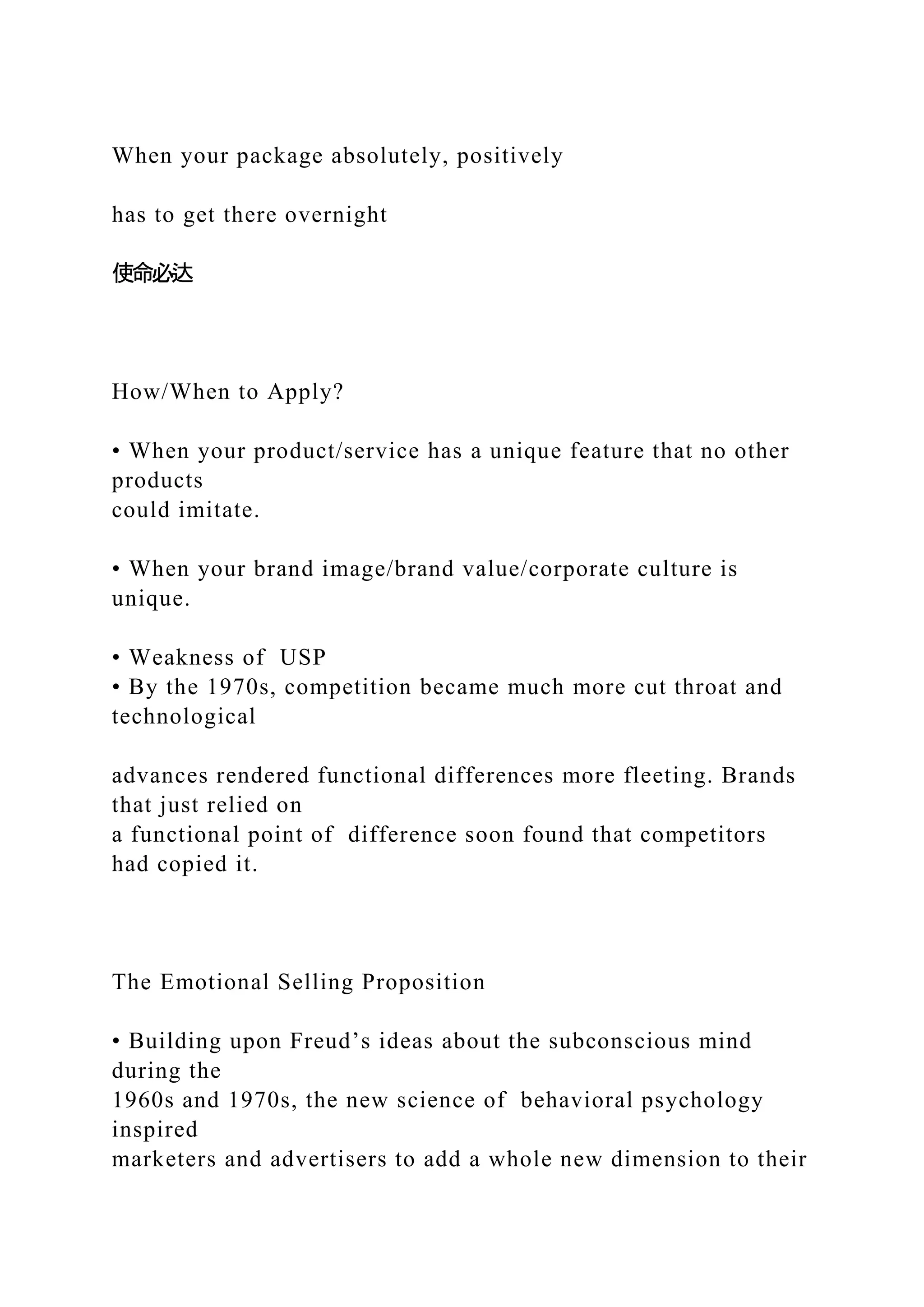 When your package absolutely, positively
has to get there overnight
使命必达
How/When to Apply?
• When your product/service has a unique feature that no other
products
could imitate.
• When your brand image/brand value/corporate culture is
unique.
• Weakness of USP
• By the 1970s, competition became much more cut throat and
technological
advances rendered functional differences more fleeting. Brands
that just relied on
a functional point of difference soon found that competitors
had copied it.
The Emotional Selling Proposition
• Building upon Freud’s ideas about the subconscious mind
during the
1960s and 1970s, the new science of behavioral psychology
inspired
marketers and advertisers to add a whole new dimension to their
 