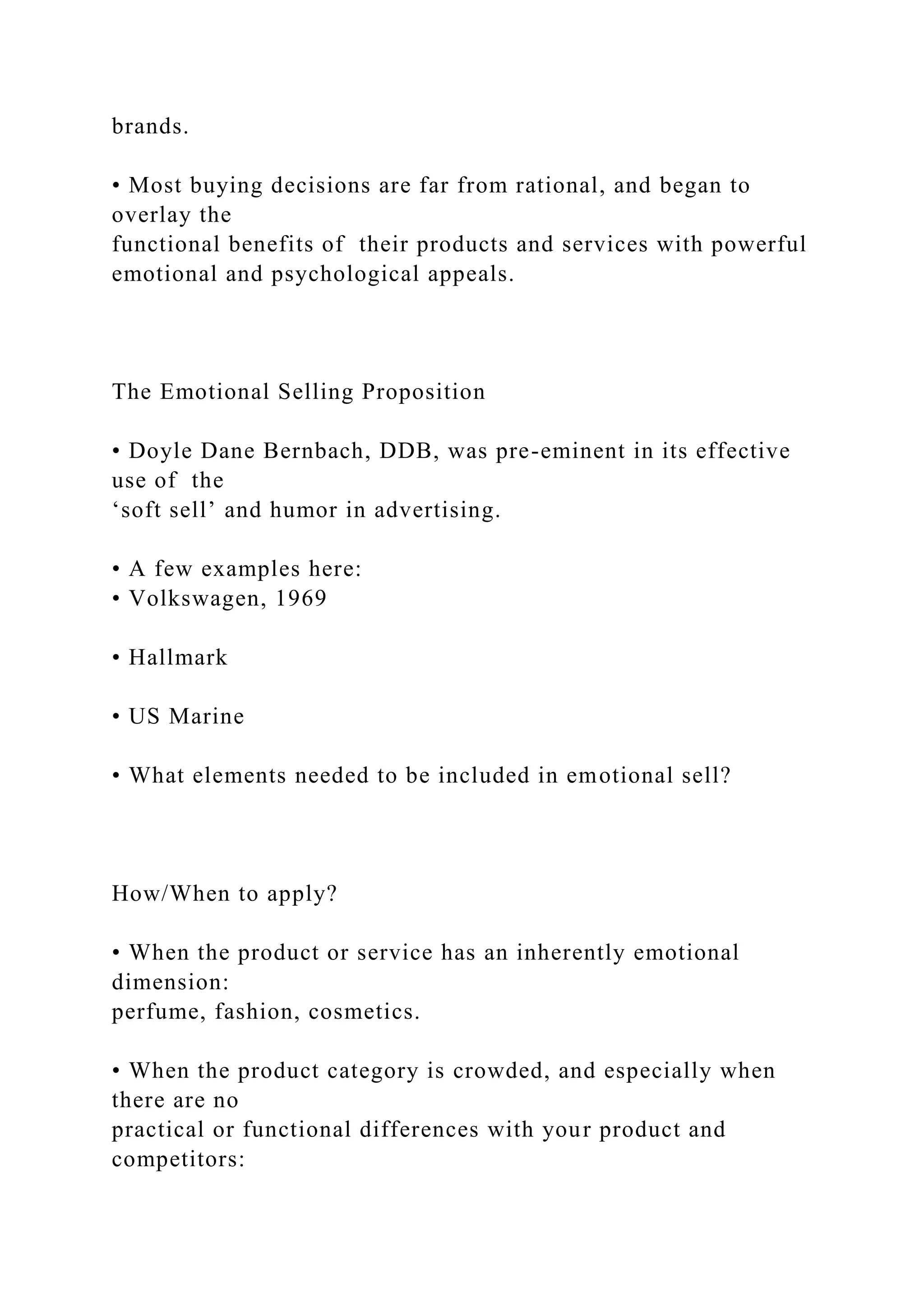 brands.
• Most buying decisions are far from rational, and began to
overlay the
functional benefits of their products and services with powerful
emotional and psychological appeals.
The Emotional Selling Proposition
• Doyle Dane Bernbach, DDB, was pre-eminent in its effective
use of the
‘soft sell’ and humor in advertising.
• A few examples here:
• Volkswagen, 1969
• Hallmark
• US Marine
• What elements needed to be included in emotional sell?
How/When to apply?
• When the product or service has an inherently emotional
dimension:
perfume, fashion, cosmetics.
• When the product category is crowded, and especially when
there are no
practical or functional differences with your product and
competitors:
 