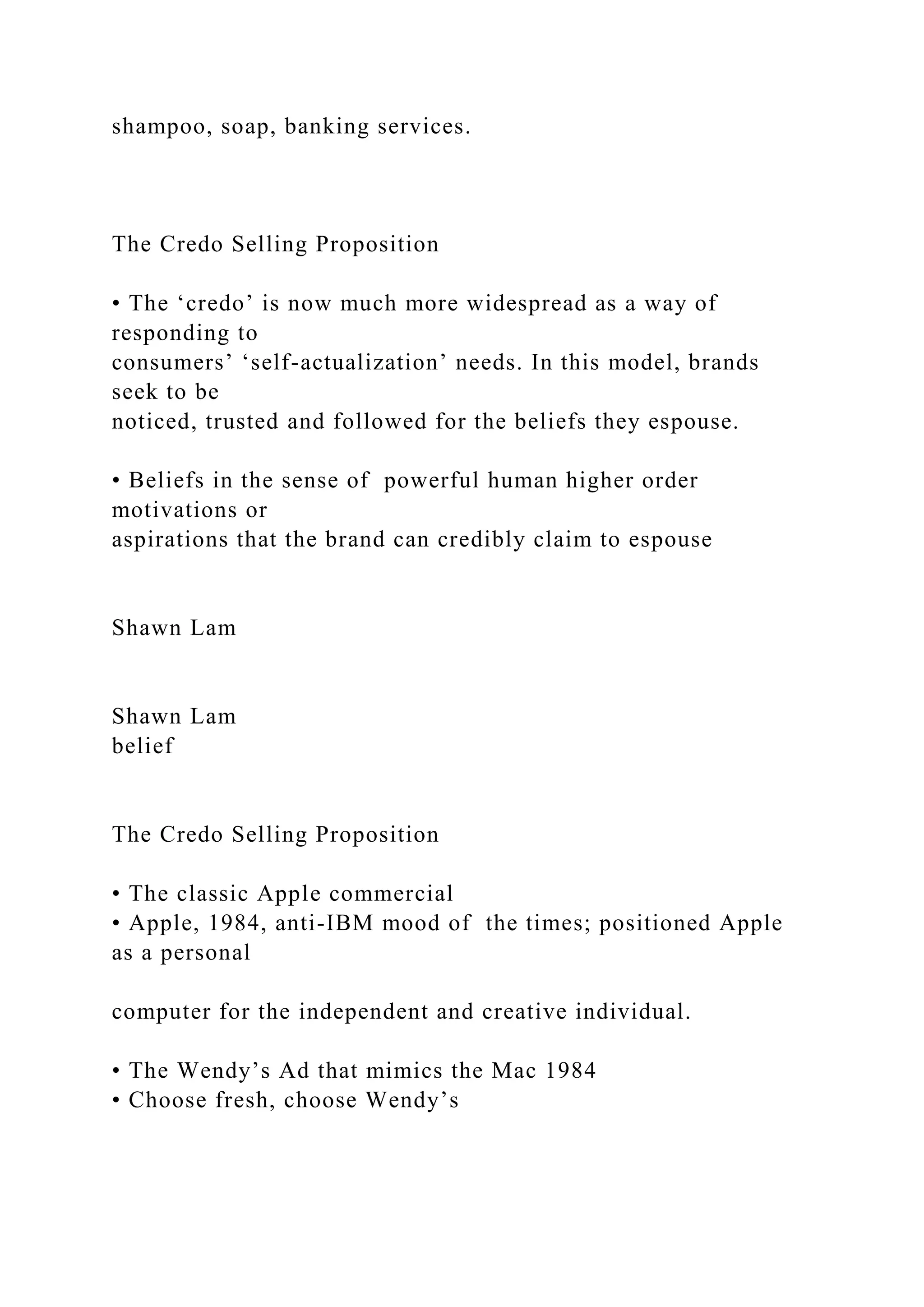 shampoo, soap, banking services.
The Credo Selling Proposition
• The ‘credo’ is now much more widespread as a way of
responding to
consumers’ ‘self-actualization’ needs. In this model, brands
seek to be
noticed, trusted and followed for the beliefs they espouse.
• Beliefs in the sense of powerful human higher order
motivations or
aspirations that the brand can credibly claim to espouse
Shawn Lam
Shawn Lam
belief
The Credo Selling Proposition
• The classic Apple commercial
• Apple, 1984, anti-IBM mood of the times; positioned Apple
as a personal
computer for the independent and creative individual.
• The Wendy’s Ad that mimics the Mac 1984
• Choose fresh, choose Wendy’s
 