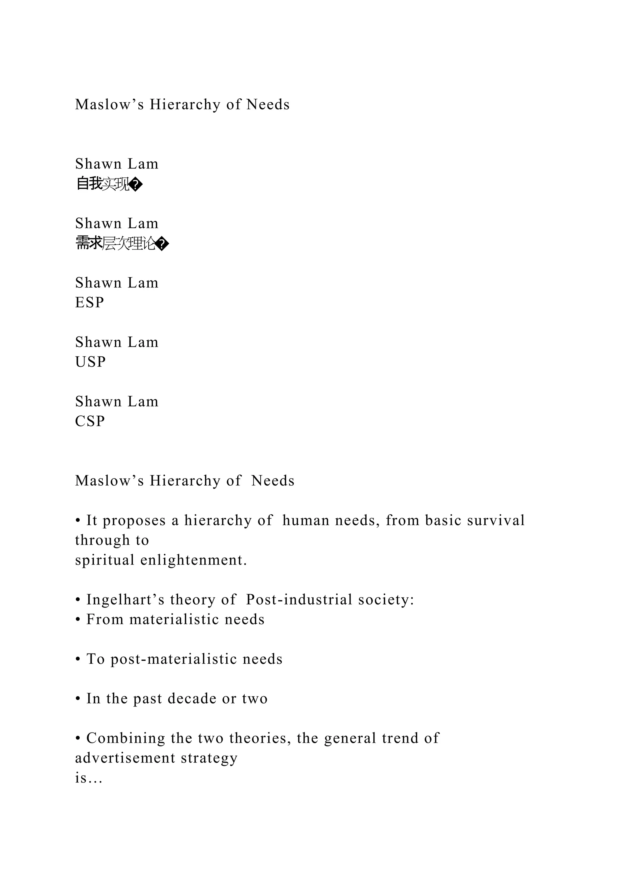 Maslow’s Hierarchy of Needs
Shawn Lam
自我实现�
Shawn Lam
需求层次理论�
Shawn Lam
ESP
Shawn Lam
USP
Shawn Lam
CSP
Maslow’s Hierarchy of Needs
• It proposes a hierarchy of human needs, from basic survival
through to
spiritual enlightenment.
• Ingelhart’s theory of Post-industrial society:
• From materialistic needs
• To post-materialistic needs
• In the past decade or two
• Combining the two theories, the general trend of
advertisement strategy
is…
 