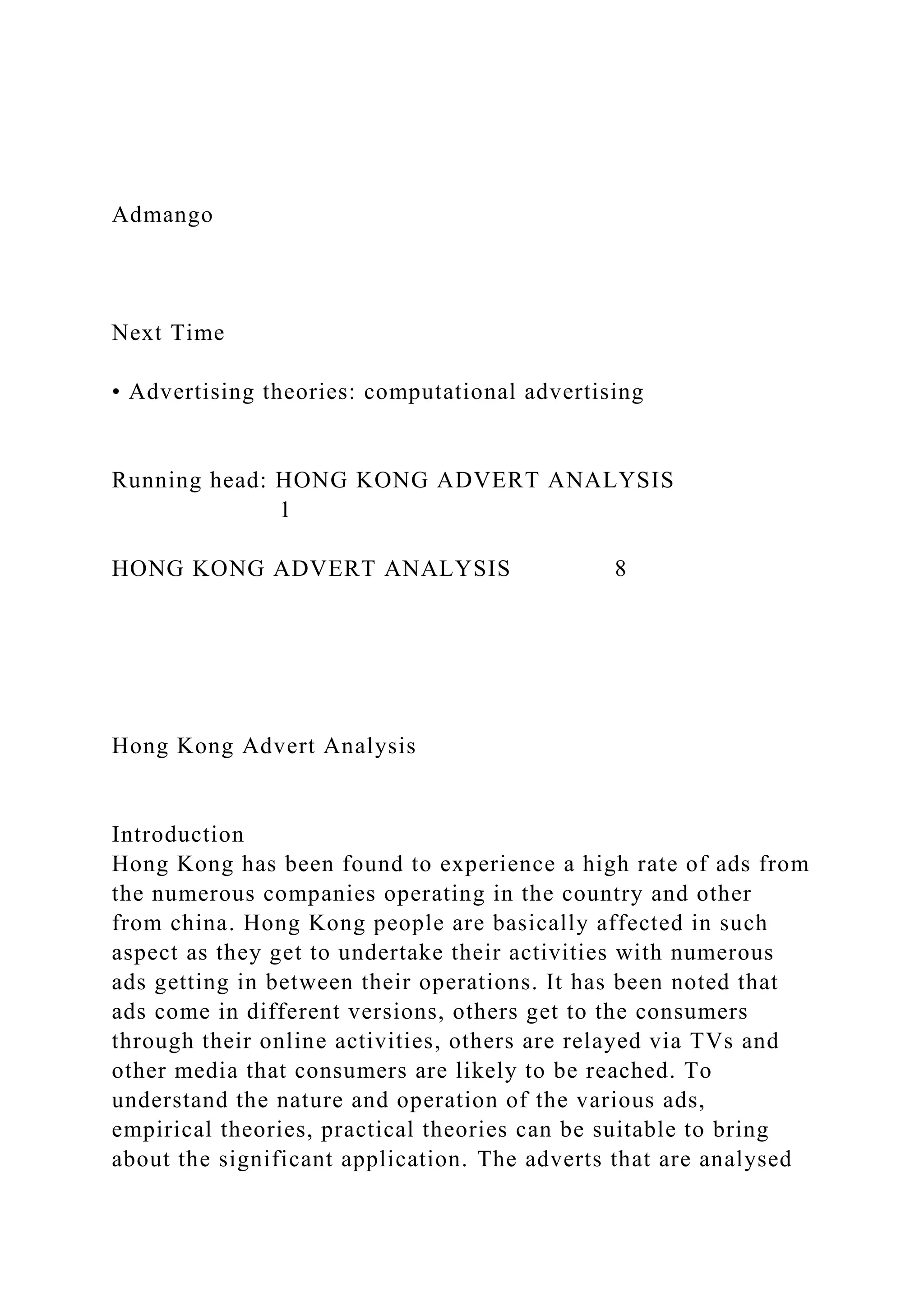 Admango
Next Time
• Advertising theories: computational advertising
Running head: HONG KONG ADVERT ANALYSIS
1
HONG KONG ADVERT ANALYSIS 8
Hong Kong Advert Analysis
Introduction
Hong Kong has been found to experience a high rate of ads from
the numerous companies operating in the country and other
from china. Hong Kong people are basically affected in such
aspect as they get to undertake their activities with numerous
ads getting in between their operations. It has been noted that
ads come in different versions, others get to the consumers
through their online activities, others are relayed via TVs and
other media that consumers are likely to be reached. To
understand the nature and operation of the various ads,
empirical theories, practical theories can be suitable to bring
about the significant application. The adverts that are analysed
 