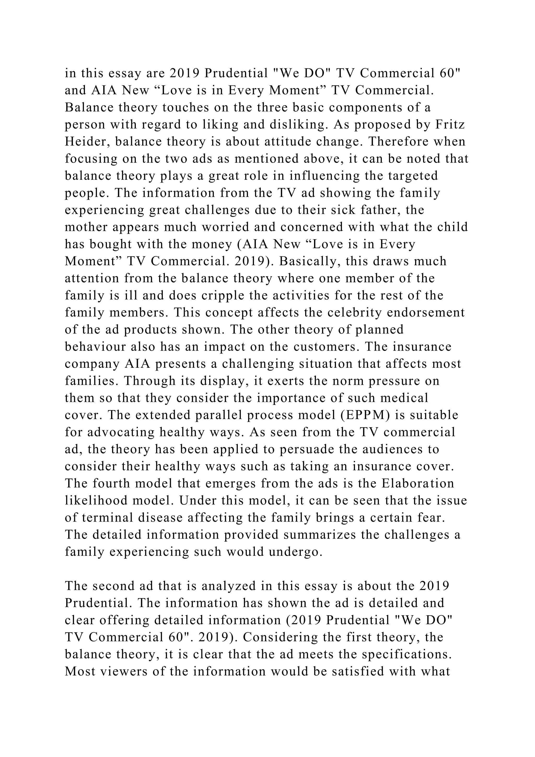 in this essay are 2019 Prudential "We DO" TV Commercial 60"
and AIA New “Love is in Every Moment” TV Commercial.
Balance theory touches on the three basic components of a
person with regard to liking and disliking. As proposed by Fritz
Heider, balance theory is about attitude change. Therefore when
focusing on the two ads as mentioned above, it can be noted that
balance theory plays a great role in influencing the targeted
people. The information from the TV ad showing the family
experiencing great challenges due to their sick father, the
mother appears much worried and concerned with what the child
has bought with the money (AIA New “Love is in Every
Moment” TV Commercial. 2019). Basically, this draws much
attention from the balance theory where one member of the
family is ill and does cripple the activities for the rest of the
family members. This concept affects the celebrity endorsement
of the ad products shown. The other theory of planned
behaviour also has an impact on the customers. The insurance
company AIA presents a challenging situation that affects most
families. Through its display, it exerts the norm pressure on
them so that they consider the importance of such medical
cover. The extended parallel process model (EPPM) is suitable
for advocating healthy ways. As seen from the TV commercial
ad, the theory has been applied to persuade the audiences to
consider their healthy ways such as taking an insurance cover.
The fourth model that emerges from the ads is the Elaboration
likelihood model. Under this model, it can be seen that the issue
of terminal disease affecting the family brings a certain fear.
The detailed information provided summarizes the challenges a
family experiencing such would undergo.
The second ad that is analyzed in this essay is about the 2019
Prudential. The information has shown the ad is detailed and
clear offering detailed information (2019 Prudential "We DO"
TV Commercial 60". 2019). Considering the first theory, the
balance theory, it is clear that the ad meets the specifications.
Most viewers of the information would be satisfied with what
 