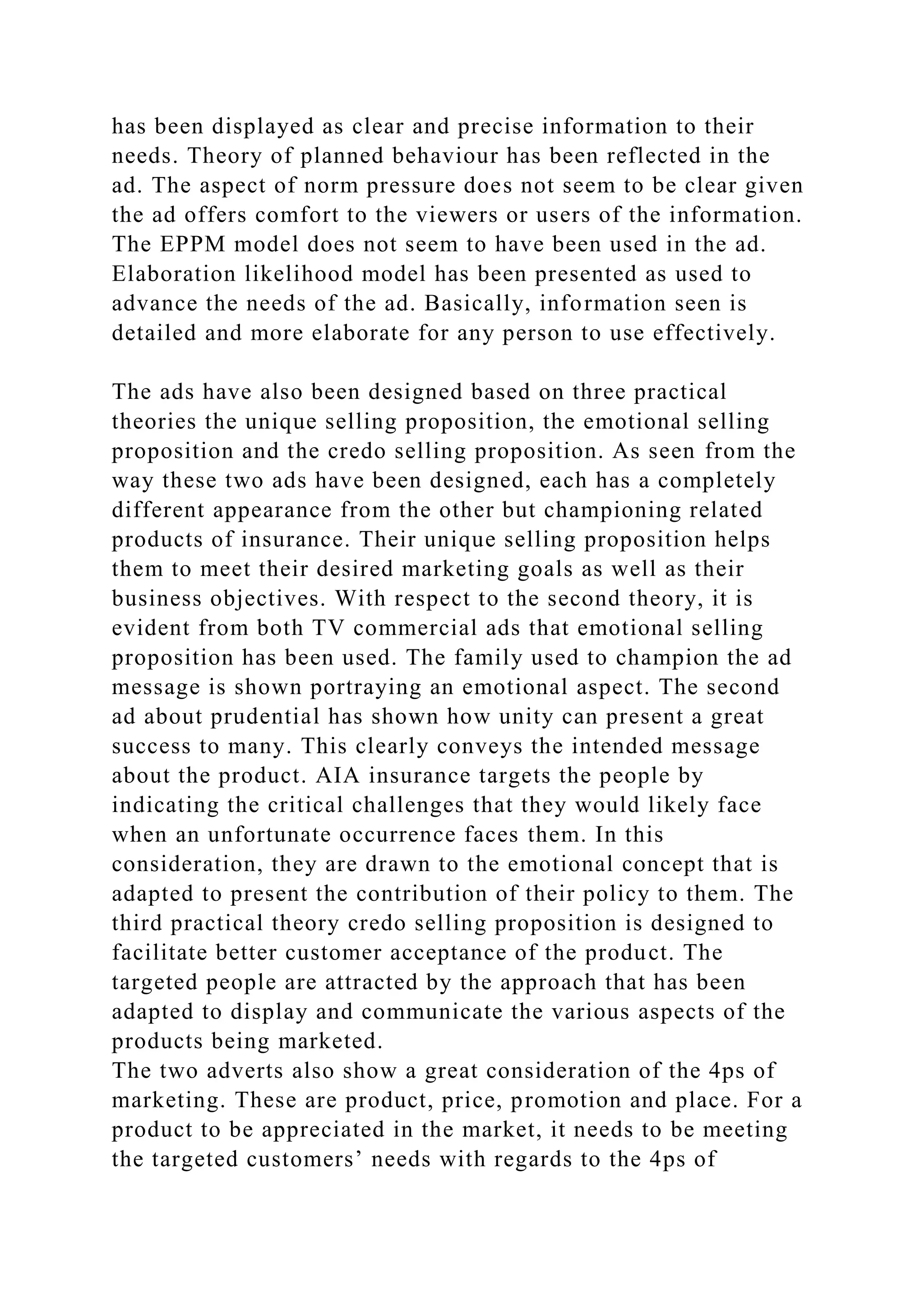 has been displayed as clear and precise information to their
needs. Theory of planned behaviour has been reflected in the
ad. The aspect of norm pressure does not seem to be clear given
the ad offers comfort to the viewers or users of the information.
The EPPM model does not seem to have been used in the ad.
Elaboration likelihood model has been presented as used to
advance the needs of the ad. Basically, information seen is
detailed and more elaborate for any person to use effectively.
The ads have also been designed based on three practical
theories the unique selling proposition, the emotional selling
proposition and the credo selling proposition. As seen from the
way these two ads have been designed, each has a completely
different appearance from the other but championing related
products of insurance. Their unique selling proposition helps
them to meet their desired marketing goals as well as their
business objectives. With respect to the second theory, it is
evident from both TV commercial ads that emotional selling
proposition has been used. The family used to champion the ad
message is shown portraying an emotional aspect. The second
ad about prudential has shown how unity can present a great
success to many. This clearly conveys the intended message
about the product. AIA insurance targets the people by
indicating the critical challenges that they would likely face
when an unfortunate occurrence faces them. In this
consideration, they are drawn to the emotional concept that is
adapted to present the contribution of their policy to them. The
third practical theory credo selling proposition is designed to
facilitate better customer acceptance of the product. The
targeted people are attracted by the approach that has been
adapted to display and communicate the various aspects of the
products being marketed.
The two adverts also show a great consideration of the 4ps of
marketing. These are product, price, promotion and place. For a
product to be appreciated in the market, it needs to be meeting
the targeted customers’ needs with regards to the 4ps of
 