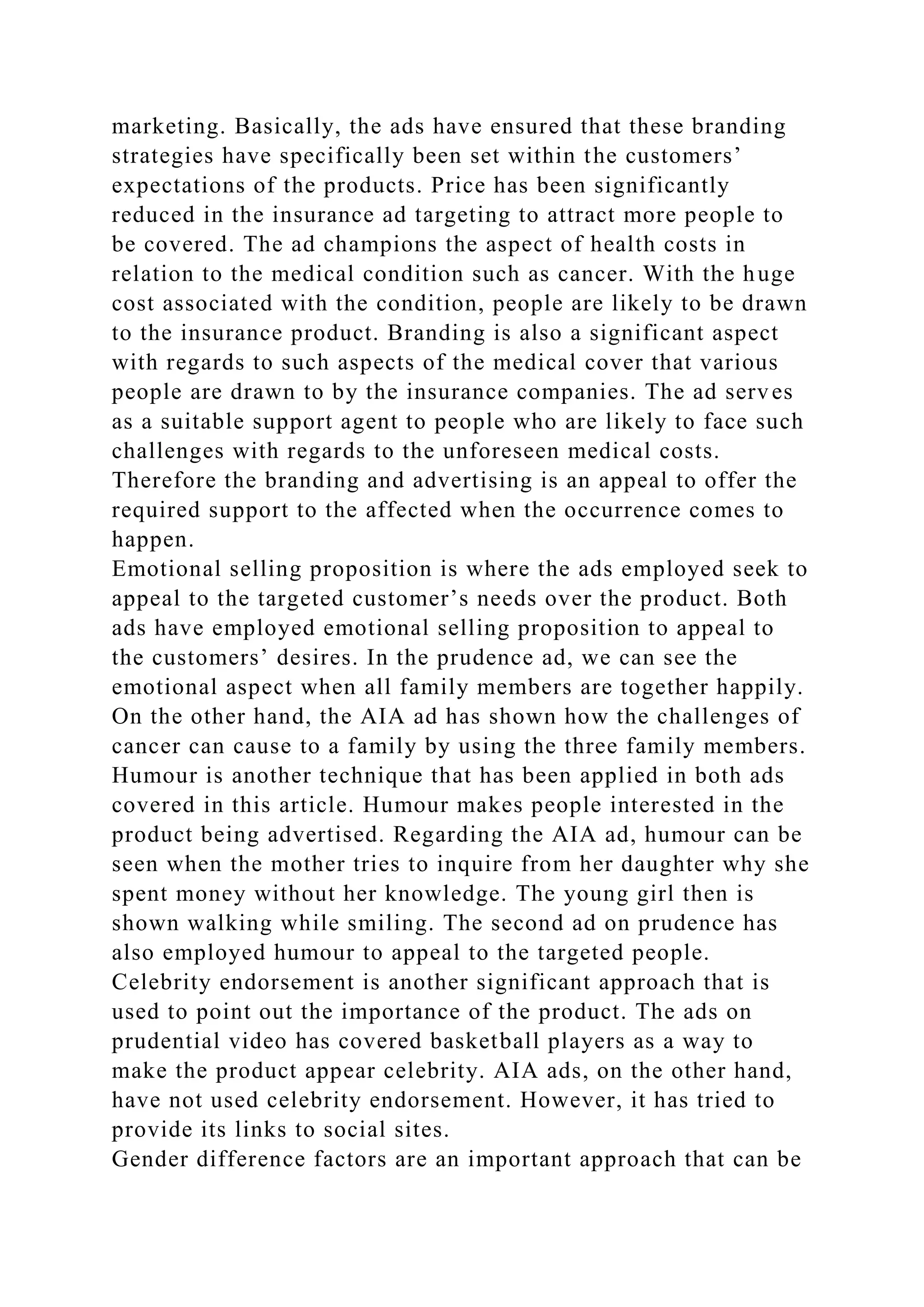 marketing. Basically, the ads have ensured that these branding
strategies have specifically been set within the customers’
expectations of the products. Price has been significantly
reduced in the insurance ad targeting to attract more people to
be covered. The ad champions the aspect of health costs in
relation to the medical condition such as cancer. With the huge
cost associated with the condition, people are likely to be drawn
to the insurance product. Branding is also a significant aspect
with regards to such aspects of the medical cover that various
people are drawn to by the insurance companies. The ad serves
as a suitable support agent to people who are likely to face such
challenges with regards to the unforeseen medical costs.
Therefore the branding and advertising is an appeal to offer the
required support to the affected when the occurrence comes to
happen.
Emotional selling proposition is where the ads employed seek to
appeal to the targeted customer’s needs over the product. Both
ads have employed emotional selling proposition to appeal to
the customers’ desires. In the prudence ad, we can see the
emotional aspect when all family members are together happily.
On the other hand, the AIA ad has shown how the challenges of
cancer can cause to a family by using the three family members.
Humour is another technique that has been applied in both ads
covered in this article. Humour makes people interested in the
product being advertised. Regarding the AIA ad, humour can be
seen when the mother tries to inquire from her daughter why she
spent money without her knowledge. The young girl then is
shown walking while smiling. The second ad on prudence has
also employed humour to appeal to the targeted people.
Celebrity endorsement is another significant approach that is
used to point out the importance of the product. The ads on
prudential video has covered basketball players as a way to
make the product appear celebrity. AIA ads, on the other hand,
have not used celebrity endorsement. However, it has tried to
provide its links to social sites.
Gender difference factors are an important approach that can be
 