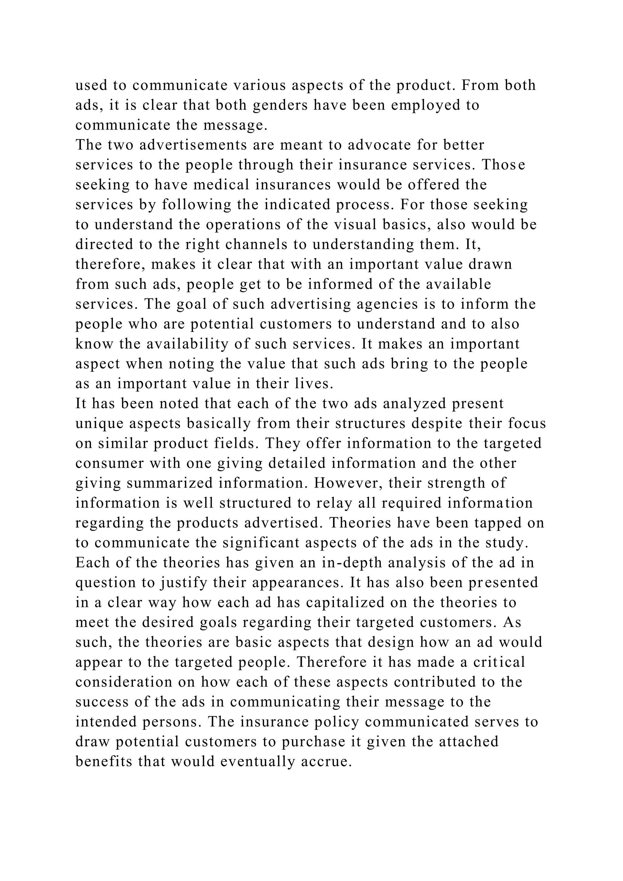 used to communicate various aspects of the product. From both
ads, it is clear that both genders have been employed to
communicate the message.
The two advertisements are meant to advocate for better
services to the people through their insurance services. Those
seeking to have medical insurances would be offered the
services by following the indicated process. For those seeking
to understand the operations of the visual basics, also would be
directed to the right channels to understanding them. It,
therefore, makes it clear that with an important value drawn
from such ads, people get to be informed of the available
services. The goal of such advertising agencies is to inform the
people who are potential customers to understand and to also
know the availability of such services. It makes an important
aspect when noting the value that such ads bring to the people
as an important value in their lives.
It has been noted that each of the two ads analyzed present
unique aspects basically from their structures despite their focus
on similar product fields. They offer information to the targeted
consumer with one giving detailed information and the other
giving summarized information. However, their strength of
information is well structured to relay all required information
regarding the products advertised. Theories have been tapped on
to communicate the significant aspects of the ads in the study.
Each of the theories has given an in-depth analysis of the ad in
question to justify their appearances. It has also been presented
in a clear way how each ad has capitalized on the theories to
meet the desired goals regarding their targeted customers. As
such, the theories are basic aspects that design how an ad would
appear to the targeted people. Therefore it has made a critical
consideration on how each of these aspects contributed to the
success of the ads in communicating their message to the
intended persons. The insurance policy communicated serves to
draw potential customers to purchase it given the attached
benefits that would eventually accrue.
 