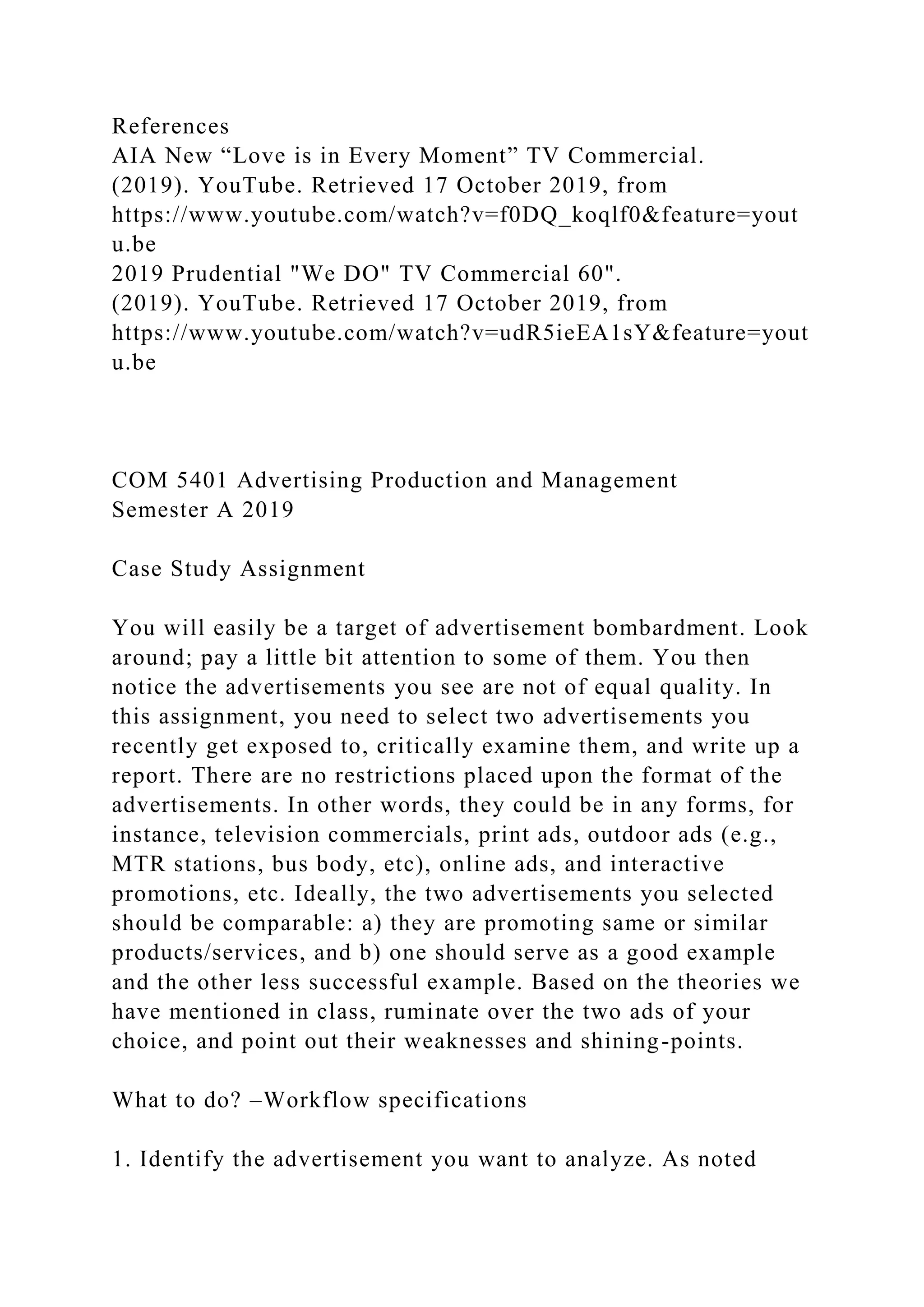 References
AIA New “Love is in Every Moment” TV Commercial.
(2019). YouTube. Retrieved 17 October 2019, from
https://www.youtube.com/watch?v=f0DQ_koqlf0&feature=yout
u.be
2019 Prudential "We DO" TV Commercial 60".
(2019). YouTube. Retrieved 17 October 2019, from
https://www.youtube.com/watch?v=udR5ieEA1sY&feature=yout
u.be
COM 5401 Advertising Production and Management
Semester A 2019
Case Study Assignment
You will easily be a target of advertisement bombardment. Look
around; pay a little bit attention to some of them. You then
notice the advertisements you see are not of equal quality. In
this assignment, you need to select two advertisements you
recently get exposed to, critically examine them, and write up a
report. There are no restrictions placed upon the format of the
advertisements. In other words, they could be in any forms, for
instance, television commercials, print ads, outdoor ads (e.g.,
MTR stations, bus body, etc), online ads, and interactive
promotions, etc. Ideally, the two advertisements you selected
should be comparable: a) they are promoting same or similar
products/services, and b) one should serve as a good example
and the other less successful example. Based on the theories we
have mentioned in class, ruminate over the two ads of your
choice, and point out their weaknesses and shining-points.
What to do? –Workflow specifications
1. Identify the advertisement you want to analyze. As noted
 