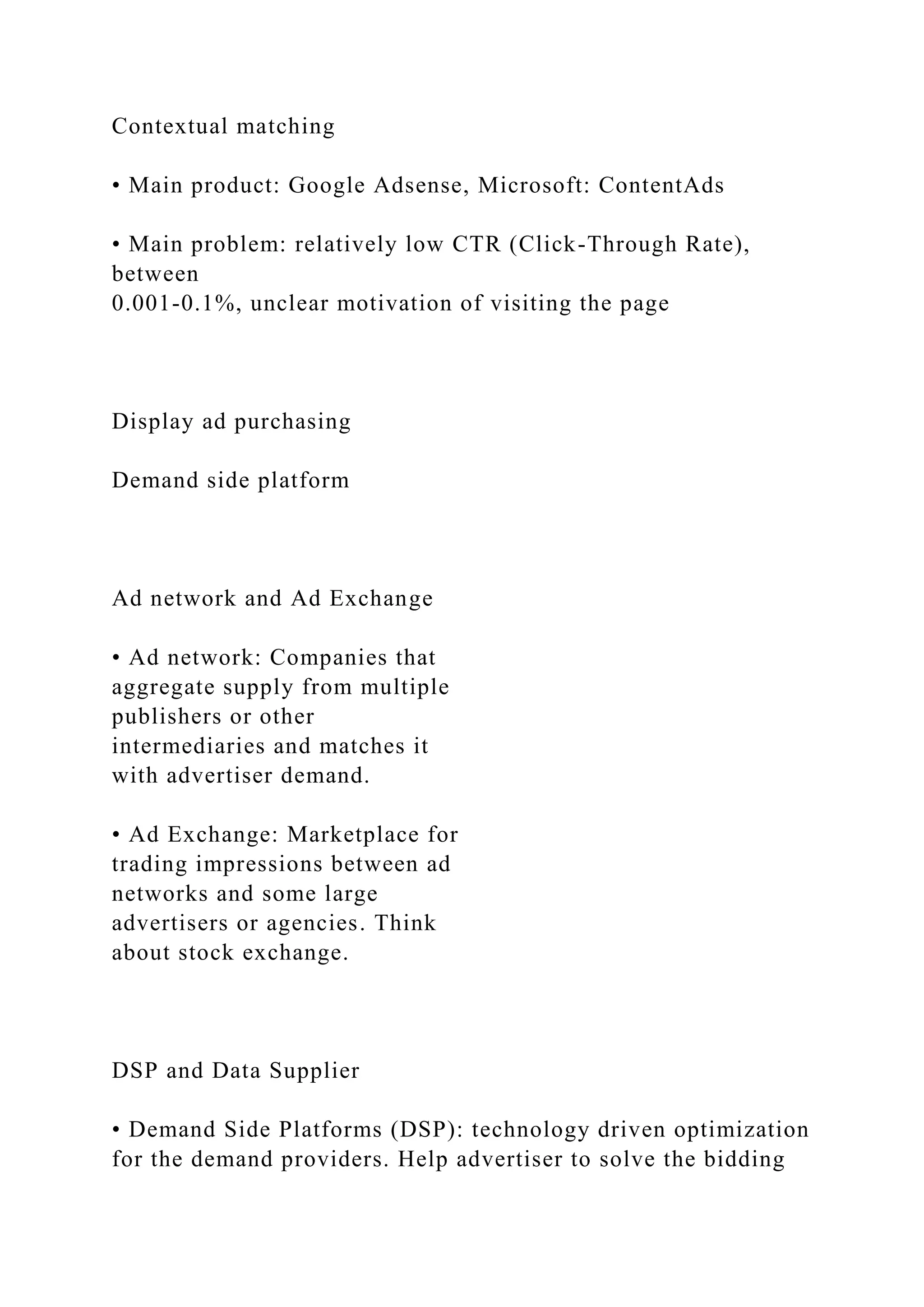 Contextual matching
• Main product: Google Adsense, Microsoft: ContentAds
• Main problem: relatively low CTR (Click-Through Rate),
between
0.001-0.1%, unclear motivation of visiting the page
Display ad purchasing
Demand side platform
Ad network and Ad Exchange
• Ad network: Companies that
aggregate supply from multiple
publishers or other
intermediaries and matches it
with advertiser demand.
• Ad Exchange: Marketplace for
trading impressions between ad
networks and some large
advertisers or agencies. Think
about stock exchange.
DSP and Data Supplier
• Demand Side Platforms (DSP): technology driven optimization
for the demand providers. Help advertiser to solve the bidding
 